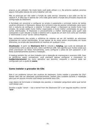 arquivo_a_ser_editado). No modo texto você pode utilizar o vi. No próximo capítulo veremos
alguns instruções básicas de como trabalhar com ele.

Não se preocupe por não saber a função de cada serviço. Veremos o que cada um faz no
capítulo 4. A idéia aqui é apenas dar uma visão geral sobre a função dos principais arquivos de
configuração do Slackware.

A facilidade em encontrar e configurar os scripts é justamente o principal motivo de tantos
usuários utilizarem o Slackware. Apesar de à primeira vista ele parecer complicado, para quem
tem o costume de configurar o sistema "à moda antiga", o Slackware se revela muito mais
simples. Os scripts estão muito melhor organizados e muito melhor comentados do que em
outras distribuições. O Slackware é provavelmente a melhor distribuição para quem está
começando e quer estudar a fundo o sistema com a ajuda de um bom livro como por exemplo
o "Dominando o Linux" da Ed. Ciência Moderna.

Este conhecimento dos scripts e utilitários do sistema vai ser útil também ao solucionar
problemas em outras distribuições. Já que apesar de às vezes serem encontrados em locais
diferentes, os scripts são basicamente os mesmos em qualquer Linux.

Atualização: A partir do Slackware 9.0 foi incluído o hotplug, que cuida da detecção de
componentes como a placa de som, rede e periféricos USB. Isto significa que muitas coisas que
antes precisavam ser feitas manualmente, como configurar a placa de som passaram a ser
feitas automaticamente durante a instalação.

O hotplug também faz um bom trabalho com a detecção de impressoras e scanners USB. Caso
os periféricos sejam compatíveis, você precisará apenas configurar a impressora no
kaddprinterwizzard (ou outro aplicativo que domine), enquanto o scanner pode ser
configurado com a ajuda do xsane.



Como instalar o gravador de CDs

Este é um problema comum dos usuários do slackware. Como instalar o gravador de CDs?
Apesar dele não ser detectado automaticamente, bastam dois cuidados durante a instalação
para que em poucos minutos você esteja queimando seus CDs.

Logo depois de terminada a instalação dos pacotes, o instalador perguntará sobre qual kernel
você deseja usar.

Escolha a opção "cdrom – Use a kernel from the Slackware CD" e em seguida escolha o kernel
"scsi".




                                              75
 