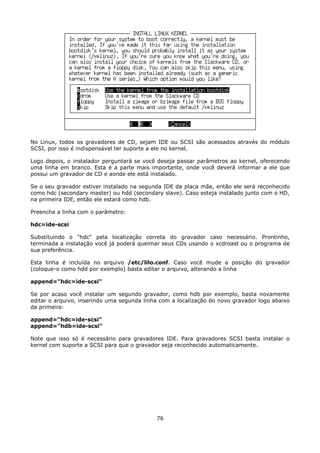No Linux, todos os gravadores de CD, sejam IDE ou SCSI são acessados através do módulo
SCSI, por isso é indispensável ter suporte a ele no kernel.

Logo depois, o instalador perguntará se você deseja passar parâmetros ao kernel, oferecendo
uma linha em branco. Esta é a parte mais importante, onde você deverá informar a ele que
possui um gravador de CD e aonde ele está instalado.

Se o seu gravador estiver instalado na segunda IDE da placa mãe, então ele será reconhecido
como hdc (secondary master) ou hdd (secondary slave). Caso esteja instalado junto com o HD,
na primeira IDE, então ele estará como hdb.

Preencha a linha com o parâmetro:

hdc=ide-scsi

Substituindo o "hdc" pela localização correta do gravador caso necessário. Prontinho,
terminada a instalação você já poderá queimar seus CDs usando o xcdroast ou o programa de
sua preferência.

Esta linha é incluída no arquivo /etc/lilo.conf. Caso você mude a posição do gravador
(coloque-o como hdd por exemplo) basta editar o arquivo, alterando a linha

append="hdc=ide-scsi"

Se por acaso você instalar um segundo gravador, como hdb por exemplo, basta novamente
editar o arquivo, inserindo uma segunda linha com a localização do novo gravador logo abaixo
da primeira:

append="hdc=ide-scsi"
append="hdb=ide-scsi"

Note que isso só é necessário para gravadores IDE. Para gravadores SCSI basta instalar o
kernel com suporte a SCSI para que o gravador seja reconhecido automaticamente.




                                            76
 