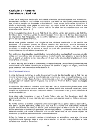 Capítulo 1 - Parte 4:
Instalando o Red Hat

O Red Hat é a segunda distribuição mais usada no mundo, perdendo apenas para o Mandrake.
Ele também é uma das distribuições mais antigas que serviu de base para o desenvolvimento
das primeiras versões do Mandrake e do Conectiva, entre outras distribuições. O Red Hat é
ainda a distribuição mais usada em empresas, em parte graças ao suporte oficial e aos
programas de certificação. Enfim, existem motivos de sobra para acompanharmos o que eles
andam fazendo. Vamos lá :-)

Uma observação importante é que o Red Hat 9 foi a última versão para desktops do Red Hat.
Devido ao baixo retorno na venda das caixinhas (pelo menos do ponto de vista dos executivos
da empresa) a Red Hat passou a se concentrar apenas nas versões destinadas a servidores e
planos de suporte para empresas.

Existe uma grande diferença nas exigências dos usuários domésticos e do pessoal das
empresas. Os primeiros querem as últimas versões dos aplicativos, suporte completo a
hardware, incluindo todos os novos drivers (mesmo que experimentais), etc. No mercado
doméstico a atualização do sistema e novos recursos são geralmente considerados mais
importantes que do que alguns bugs aqui e ali.

Nos ambientes de produção a estabilidade é mais valorizada e atualizações freqüentes não são
vistas com bons olhos, pois envolvem custos e muito trabalho para atualizar o sistema. Para
eles o ideal é um sistema o mais estável possível, que tenha atualizações lançadas num ritmo
mais lento e previsível.

A versão desktop do Red Hat se transformou no Fedora Project, uma distribuição mantida pela
comunidade e que recebe contribuições e suportes da Red Hat. A página do projeto, onde você
pode baixar os ISOs das versões mais recentes é:

http://fedora.redhat.com

A idéia do Fedora é diminuir o custo de desenvolvimento da distribuição para a Red Hat, ao
mesmo tempo em que incentiva contribuições da comunidade, o que eventualmente pode levar
a um resultado melhor. Desta forma os novos recursos podem ser incluídos primeiro no Fedora
e, depois de bem testados serem migrados para as versões Premium do Red Hat de atualização
mais lenta.

O motivo de não continuar usando o nome "Red Hat" para a nova distribuição tem mais a ver
com marketing. A marca Red Hat passou a ser usada apenas nos produtos comerciais, como
uma forma de incentivar a compra, enquanto o fedora ficou como o braço gratuito, destinado a
usuários domésticos.

Uma observação importante é que o Projeto Fedora não tem fins lucrativos. Você não
encontrará caixinhas à venda nas lojas por exemplo, pode apenas baixar os ISOs ou comprar
CDs gravados.

Na minha opinião, o Red Hat sempre foi uma distribuição voltada para o desktop corporativo,
não para o usuário doméstico, tanto que o Red Hat 9 não vinha com praticamente nenhum
suporte a multimídia instalado por default (nem mesmo suporte a MP3 ou vídeos em Divx) que
foram removidos da distribuição por receio de infringir patentes. O problema é que não existia
nenhum utilitário que fizesse o download dos arquivos necessários de uma forma simples, de
modo que os usuários precisam instalar tudo manualmente.

O fato do Fedora ser um projeto mantido principalmente por voluntários e que visa criar uma
distribuição para desktops deve a longo prazo resultar em versões mais amigáveis e mais
voltadas para o usuário doméstico.

                                             78
 
