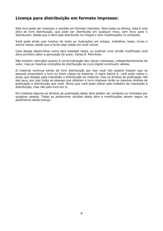 Licença para distribuição em formato impresso:

Este livro pode ser impresso e vendido em formato impresso. Para todos os efeitos, esta é uma
obra de livre distribuição, que pode ser distribuída em qualquer meio, sem ônus para o
distribuidor, desde que a obra seja distribuída na íntegra e sem modificações no conteúdo.

Você pode ainda usar trechos do texto ou ilustrações em artigos, trabalhos, teses, livros e
outros meios, desde que a fonte seja citada em local visível.

Caso deseje desenvolver outra obra baseada nesta, ou publicar uma versão modificada você
deve primeiro obter a aprovação do autor, Carlos E. Morimoto.

Não existem restrições quanto à comercialização das cópias impressas, independentemente do
valor, mas as mesmas condições de distribuição do Livro digital continuam válidas.

O material continua sendo de livre distribuição por isso você não poderá impedir que as
pessoas emprestem o livro ou tirem cópias do material. A regra básica é: você pode cobrar o
preço que desejar pela impressão e distribuição do material, mas os direitos de publicação não
são seus, por isso todas as pessoas que obterem o livro impresso terão os mesmos direitos de
publicação e distribuição que você. Pense que você pode cobrar pelo trabalho de impressão e
distribuição, mas não pelo livro em sí.

Em hipótese alguma os direitos de publicação desta obra podem ser vendidos ou limitados por
qualquer pessoa. Todas as posteriores versões desta obra e modificações devem seguir os
parâmetros desta licença.




                                              8
 