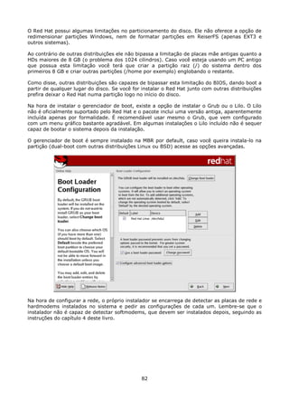 O Red Hat possui algumas limitações no particionamento do disco. Ele não oferece a opção de
redimensionar partições Windows, nem de formatar partições em ReiserFS (apenas EXT3 e
outros sistemas).

Ao contrário de outras distribuições ele não bipassa a limitação de placas mãe antigas quanto a
HDs maiores de 8 GB (o problema dos 1024 cilindros). Caso você esteja usando um PC antigo
que possua esta limitação você terá que criar a partição raiz (/) do sistema dentro dos
primeiros 8 GB e criar outras partições (/home por exemplo) englobando o restante.

Como disse, outras distribuições são capazes de bipassar esta limitação do BIOS, dando boot a
partir de qualquer lugar do disco. Se você for instalar o Red Hat junto com outras distribuições
prefira deixar o Red Hat numa partição logo no início do disco.

Na hora de instalar o gerenciador de boot, existe a opção de instalar o Grub ou o Lilo. O Lilo
não é oficialmente suportado pelo Red Hat e o pacote inclui uma versão antiga, aparentemente
incluída apenas por formalidade. É recomendável usar mesmo o Grub, que vem configurado
com um menu gráfico bastante agradável. Em algumas instalações o Lilo incluído não é sequer
capaz de bootar o sistema depois da instalação.

O gerenciador de boot é sempre instalado na MBR por default, caso você queira instala-lo na
partição (dual-boot com outras distribuições Linux ou BSD) acesse as opções avançadas.




Na hora de configurar a rede, o próprio instalador se encarrega de detectar as placas de rede e
hardmodems instalados no sistema e pedir as configurações de cada um. Lembre-se que o
instalador não é capaz de detectar softmodems, que devem ser instalados depois, seguindo as
instruções do capítulo 4 deste livro.




                                              82
 