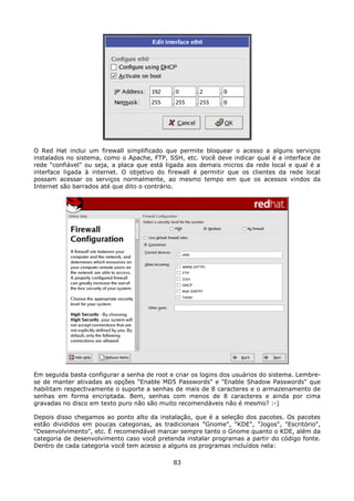 O Red Hat inclui um firewall simplificado que permite bloquear o acesso a alguns serviços
instalados no sistema, como o Apache, FTP, SSH, etc. Você deve indicar qual é a interface de
rede "confiável" ou seja, a placa que está ligada aos demais micros da rede local e qual é a
interface ligada à internet. O objetivo do firewall é permitir que os clientes da rede local
possam acessar os serviços normalmente, ao mesmo tempo em que os acessos vindos da
Internet são barrados até que dito o contrário.




Em seguida basta configurar a senha de root e criar os logins dos usuários do sistema. Lembre-
se de manter ativadas as opções "Enable MD5 Passwords" e "Enable Shadow Passwords" que
habilitam respectivamente o suporte a senhas de mais de 8 caracteres e o armazenamento de
senhas em forma encriptada. Bem, senhas com menos de 8 caracteres e ainda por cima
gravadas no disco em texto puro não são muito recomendáveis não é mesmo? :-)

Depois disso chegamos ao ponto alto da instalação, que é a seleção dos pacotes. Os pacotes
estão divididos em poucas categorias, as tradicionais "Gnome", "KDE", "Jogos", "Escritório",
"Desenvolvimento", etc. É recomendável marcar sempre tanto o Gnome quanto o KDE, além da
categoria de desenvolvimento caso você pretenda instalar programas a partir do código fonte.
Dentro de cada categoria você tem acesso a alguns os programas incluídos nela:

                                             83
 
