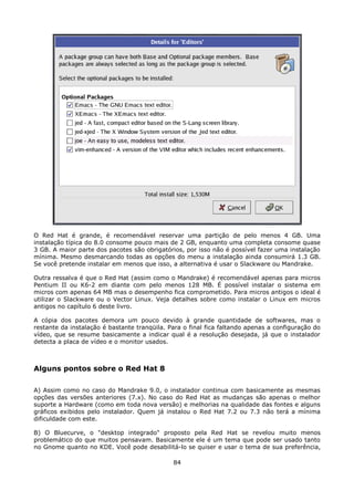 O Red Hat é grande, é recomendável reservar uma partição de pelo menos 4 GB. Uma
instalação típica do 8.0 consome pouco mais de 2 GB, enquanto uma completa consome quase
3 GB. A maior parte dos pacotes são obrigatórios, por isso não é possível fazer uma instalação
mínima. Mesmo desmarcando todas as opções do menu a instalação ainda consumirá 1.3 GB.
Se você pretende instalar em menos que isso, a alternativa é usar o Slackware ou Mandrake.

Outra ressalva é que o Red Hat (assim como o Mandrake) é recomendável apenas para micros
Pentium II ou K6-2 em diante com pelo menos 128 MB. É possível instalar o sistema em
micros com apenas 64 MB mas o desempenho fica comprometido. Para micros antigos o ideal é
utilizar o Slackware ou o Vector Linux. Veja detalhes sobre como instalar o Linux em micros
antigos no capítulo 6 deste livro.

A cópia dos pacotes demora um pouco devido à grande quantidade de softwares, mas o
restante da instalação é bastante tranqüila. Para o final fica faltando apenas a configuração do
vídeo, que se resume basicamente a indicar qual é a resolução desejada, já que o instalador
detecta a placa de vídeo e o monitor usados.



Alguns pontos sobre o Red Hat 8

A) Assim como no caso do Mandrake 9.0, o instalador continua com basicamente as mesmas
opções das versões anteriores (7.x). No caso do Red Hat as mudanças são apenas o melhor
suporte a Hardware (como em toda nova versão) e melhorias na qualidade das fontes e alguns
gráficos exibidos pelo instalador. Quem já instalou o Red Hat 7.2 ou 7.3 não terá a mínima
dificuldade com este.

B) O Bluecurve, o "desktop integrado" proposto pela Red Hat se revelou muito menos
problemático do que muitos pensavam. Basicamente ele é um tema que pode ser usado tanto
no Gnome quanto no KDE. Você pode desabilitá-lo se quiser e usar o tema de sua preferência,

                                              84
 