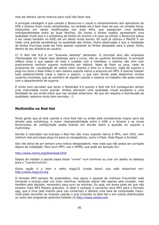 mas ele oferece vários motivos para você não fazer isso.

A principal vantagem é que usando o Bluecurve o visual e comportamento dos aplicativos do
KDE e Gnome ficam muito semelhantes, na verdade ele é bem mais do que um simples tema,
implicando em várias modificações nas duas APIs, que asseguram uma perfeita
interoperabilidade entre as duas famílias. Os ícones e fontes usados apresentam uma
qualidade muito boa e o antialising de fontes do Gnome 2.0 (que ao utilizar o Bluecurve passa
a ser usado também no KDE) dá um efeito muito bonito. Se você já utilizou o MacOS X vai
notar uma grande semelhança na qualidade das fontes. Outra observação é que a instalação
de fontes true-type pode ser feita apenas copiando as fontes desejadas para a pasta .fonts,
dentro do seu diretório de usuário.

C) O Red Hat 8.0 é um "business desktop" declarado. O principal alvo são empresas
interessadas em migrar seus desktops para o Linux, não os usuários domésticos. O principal
reflexo disso é que apesar de todo o cuidado com a Interface, o sistema não vem com
praticamente nenhum suporte multimídia por default. Nada de flash ou java, nada de
programas de visualização de vídeos (nem mesmo o Xine ou o Xmovie), nada de suporte a
plug-ins como o Real Video e nem mesmo suporte nativo a arquivos em MP3. É preciso instalar
tudo posteriormente (veja o tópico a seguir), o que sem dívida pode desanimar muitos
usuários iniciantes, que ao contrário de alguém usando o sistema no trabalho não pode contar
com o departamento de suporte.

É muito bom perceber que tanto o Mandrake 9.0 quanto o Red Hat 8.0 conseguiram atingir
uma maturidade muito grande. Ambos oferecem uma qualidade visual excelente e uma
facilidade de uso ainda maior que nas versões anteriores. No que diz respeito à distribuição de
qualidade, estamos muito bem servidos :-)



Multimídia no Red Hat

Muita gente que já está usando o novo Red Hat ou então está considerando migrar para ele
atraído pelo antialising, a maior interoperabilidade entre o KDE e o Gnome e as novas
ferramentas de configuração acaba ficando em dúvida sobre a questão do suporte a
multimídia.

Devido à restrições nas licenças o Red Hat não inclui suporte nativa à MP3, nem DVD, nem
nenhum dois principais plug-ins para os navegadores, como o Flash, Real Player e Acrobat.

Isto não deixa de ser sempre uma notícia desagradável, mas nada que não possa ser corrigido
depois da instalação. Para ouvir MP3, use o XMMS, que pode ser baixado em:

http://www.xmms.org/download.html

Depois de instalar o pacote basta teclar "xmms" num terminal ou criar um atalho no desktop
para o "/usr/bin/xmms".

Outra opção é o bom         e   velho   mpg123     (modo   texto)   que   está   disponível   em:
http://www.mpg123.org

O formato MP3 sempre foi proprietário, mas agora o pessoal do instituto Fraunhofer está
tornando a licença cada vez mais restritiva, tentando cobrar não apenas pelo encoder, mas
também pelo decoder, necessário para ouvir as músicas. Ou seja, em breve pode ser que não
existem mais MP3 Players gratuítos. O ideal é começar a converter seus MP3 para o formato
ogg, que é livre (até mesmo para uso comercial) e oferece uma taxa de compressão maior.
Você pode converter as músicas usando o grip (incluído no Red Hat e em outras distribuições
ou outro dos programas gratuitos listados no http://www.vorbis.com


                                              85
 