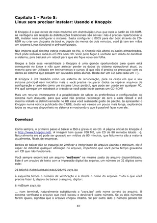 Capítulo 1 - Parte 5:
Linux sem precisar instalar: Usando o Knoppix

O Knoppix é o que existe de mais moderno em distribuição Linux que roda a partir do CD-ROM.
As vantagens em relação às distribuições tradicionais são óbvias: não é preciso reparticionar o
HD, instalar nem configurar o sistema. Basta configurar o BIOS para dar boot através do CD-
ROM ou criar um disquete de boot e, depois de menos de dois minutos, você já tem em mãos
um sistema Linux funcional e pré-configurado.

Não importa qual sistema esteja instalado no HD, o Knoppix não altera os dados armazenados.
Você pode inclusive rodá-lo em PCs sem HD. Você pode fuçar à vontade sem medo de danificar
o sistema, pois bastará um reboot para que ele fique novo em folha.

Graças a toda essa versatilidade o Knoppix é uma grande oportunidade para quem está
começando no Linux e não quer arriscar perder os dados do sistema operacional atual, ou
mesmo para ser utilizado em treinamentos e cursos já que não é preciso se preocupar com os
danos ao sistema que possam ser causados pelos alunos. Basta dar um CD para cada um :-).

O Knoppix é útil também como um sistema de recuperação, para os casos em que o seu
sistema principal nem inicializa mais e você precisa recuperar dados ou reparar arquivos de
configuração e também como um sistema Linux portátil, que pode ser usado em qualquer PC.
Pra quê carregar um notebook a tiracolo se você pode levar apenas um CD-ROM?

Mais um recurso interessante é a possibilidade de salvar as preferências e configurações do
sistema num disquete, para que você não precise recomeçar do zero a cada reboot e até
mesmo instalá-lo definitivamente no HD casa você realmente goste do pacote. Já apresentei o
Knoppix numa notícia publicada dia 03/08, desta vez vamos um pouco mais longe, explorando
todos os recursos disponíveis no sistema e mostrando o que é possível fazer com ele.



Download

Como sempre, o primeiro passo é baixar o ISO e grava-lo no CD. A página oficial do Knoppix é
a http://www.knoppix.net/. A imagem tem quase 700 MB, um CD de 80 minutos lotado :-).
Naturalmente ele só pode ser gravado em mídias de 80 minutos, que felizmente são a maioria
atualmente, fáceis de encontrar.

Depois de baixar não se esqueça de verificar a integridade do arquivo usando o md5sum. Ele é
capaz de detectar qualquer alteração no arquivo, impedindo que você perca tempo gravando
um CD que não funcionará.

Você sempre encontrará um arquivo "md5sum" na mesma pasta do arquivo disponibilizado.
Este é um arquivo de texto com a impressão digital do arquivo, um número de 32 dígitos como
este:

213d0e5615e8b6aeb6ab34de22282ff2 zxyz.iso

à esquerda temos o número de verificação e à direita o nome do arquivo. Tudo o que você
precisa fazer é, depois de baixar o arquivo, digitar:

$ md5sum zxyz.iso

... num terminal, naturalmente substituindo o "zxyz.iso" pelo nome correto do arquivo. O
sistema verificará o arquivo que você baixou e devolverá outro número. Se os dois números
forem iguais, significa que o arquivo chegou intacto. Se por outro lado o número gerado for

                                              87
 