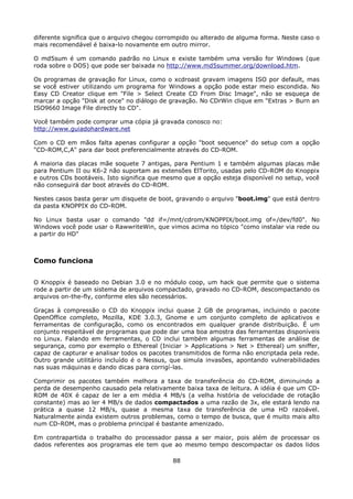 diferente significa que o arquivo chegou corrompido ou alterado de alguma forma. Neste caso o
mais recomendável é baixa-lo novamente em outro mirror.

O md5sum é um comando padrão no Linux e existe também uma versão for Windows (que
roda sobre o DOS) que pode ser baixada no http://www.md5summer.org/download.htm.

Os programas de gravação for Linux, como o xcdroast gravam imagens ISO por default, mas
se você estiver utilizando um programa for Windows a opção pode estar meio escondida. No
Easy CD Creator clique em "File > Select Create CD From Disc Image", não se esqueça de
marcar a opção "Disk at once" no diálogo de gravação. No CDrWin clique em "Extras > Burn an
ISO9660 Image File directly to CD".

Você também pode comprar uma cópia já gravada conosco no:
http://www.guiadohardware.net

Com o CD em mãos falta apenas configurar a opção "boot sequence" do setup com a opção
"CD-ROM,C,A" para dar boot preferencialmente através do CD-ROM.

A maioria das placas mãe soquete 7 antigas, para Pentium 1 e também algumas placas mãe
para Pentium II ou K6-2 não suportam as extensões ElTorito, usadas pelo CD-ROM do Knoppix
e outros CDs bootáveis. Isto significa que mesmo que a opção esteja disponível no setup, você
não conseguirá dar boot através do CD-ROM.

Nestes casos basta gerar um disquete de boot, gravando o arquivo "boot.img" que está dentro
da pasta KNOPPIX do CD-ROM.

No Linux basta usar o comando "dd if=/mnt/cdrom/KNOPPIX/boot.img of=/dev/fd0". No
Windows você pode usar o RawwriteWin, que vimos acima no tópico "como instalar via rede ou
a partir do HD"



Como funciona

O Knoppix é baseado no Debian 3.0 e no módulo coop, um hack que permite que o sistema
rode a partir de um sistema de arquivos compactado, gravado no CD-ROM, descompactando os
arquivos on-the-fly, conforme eles são necessários.

Graças à compressão o CD do Knoppix inclui quase 2 GB de programas, incluindo o pacote
OpenOffice completo, Mozilla, KDE 3.0.3, Gnome e um conjunto completo de aplicativos e
ferramentas de configuração, como os encontrados em qualquer grande distribuição. É um
conjunto respeitável de programas que pode dar uma boa amostra das ferramentas disponíveis
no Linux. Falando em ferramentas, o CD inclui também algumas ferramentas de análise de
segurança, como por exemplo o Ethereal (Iniciar > Applications > Net > Ethereal) um sniffer,
capaz de capturar e analisar todos os pacotes transmitidos de forma não encriptada pela rede.
Outro grande utilitário incluído é o Nessus, que simula invasões, apontando vulnerabilidades
nas suas máquinas e dando dicas para corrigí-las.

Comprimir os pacotes também melhora a taxa de transferência do CD-ROM, diminuindo a
perda de desempenho causado pela relativamente baixa taxa de leitura. A idéia é que um CD-
ROM de 40X é capaz de ler a em média 4 MB/s (a velha história de velocidade de rotação
constante) mas ao ler 4 MB/s de dados compactados a uma razão de 3x, ele estará lendo na
prática a quase 12 MB/s, quase a mesma taxa de transferência de uma HD razoável.
Naturalmente ainda existem outros problemas, como o tempo de busca, que é muito mais alto
num CD-ROM, mas o problema principal é bastante amenizado.

Em contrapartida o trabalho do processador passa a ser maior, pois além de processar os
dados referentes aos programas ele tem que ao mesmo tempo descompactar os dados lidos

                                             88
 