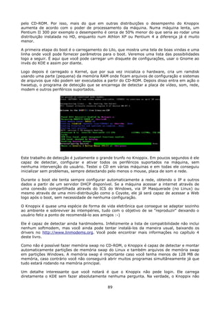 pelo CD-ROM. Por isso, mais do que em outras distribuições o desempenho do Knoppix
aumenta de acordo com o poder de processamento da máquina. Numa máquina lenta, um
Pentium II 300 por exemplo o desempenho é cerca de 50% menor do que seria ao rodar uma
distribuição instalada no HD, enquanto num Athlon XP ou Pentium 4 a diferença já é muito
menor.

A primeira etapa do boot é o carregamento do Lilo, que mostra uma tela de boas vindas e uma
linha onde você pode fornecer parâmetros para o boot. Veremos uma lista das possibilidades
logo a seguir. É aqui que você pode carregar um disquete de configurações, usar o Gnome ao
invés do KDE e assim por diante.

Logo depois é carregado o Kernel, que por sua vez inicializa o hardware, cria um ramdisk
usando uma parte (pequena) da memória RAM onde ficam arquivos de configuração e sistemas
de arquivos que não podem ser executados a partir do CD-ROM. Depois disso entra em ação o
hwsetup, o programa de detecção que se encarrega de detectar a placa de vídeo, som, rede,
modem e outros periféricos suportados.




Este trabalho de detecção é justamente o grande trunfo no Knoppix. Em poucos segundos é ele
capaz de detectar, configurar e ativar todos os periféricos suportados na máquina, sem
nenhuma intervenção do usuário. Testei o CD em várias máquinas e em todas ele conseguiu
inicializar sem problemas, sempre detectando pelo menos o mouse, placa de som e rede.

Durante o boot ele tenta sempre configurar automaticamente a rede, obtendo o IP e outros
dados a partir de um servidor DHCP disponível. Se a máquina acessar a internet através de
uma conexão compartilhada através do ICS do Windows, via IP Masquerade (no Linux) ou
mesmo através de uma mini-distribuição como o Coyote, ele já será capaz de acessar a Web
logo após o boot, sem necessidade de nenhuma configuração.

O Knoppix é quase uma espécie de forma de vida eletrônica que consegue se adaptar sozinho
ao ambiente e sobreviver às intempéries, tudo com o objetivo de se "reproduzir" deixando o
usuário feliz a ponto de recomendá-lo aos amigos :-)

Ele é capaz de detectar ainda hardmodems. Infelizmente a lista de compatibilidade não inclui
nenhum softmodem, mas você ainda pode tentar instalá-los da maneira usual, baixando os
drivers no http://www.linmodems.org. Você pode encontrar mais informações no capítulo 4
deste livro.

Como não é possível fazer memória swap no CD-ROM, o Knoppix é capaz de detectar e montar
automaticamente partições de memória swap do Linux e também arquivos de memória swap
em partições Windows. A memória swap é importante caso você tenha menos de 128 MB de
memória, caso contrário você não conseguirá abrir muitos programas simultâneamente já que
tudo estará rodando na memória principal.

Um detalhe interessante que você notará é que o Knoppix não pede login. Ele carrega
diretamente o KDE sem fazer absolutamente nenhuma pergunta. Na verdade, o Knoppix não

                                            89
 