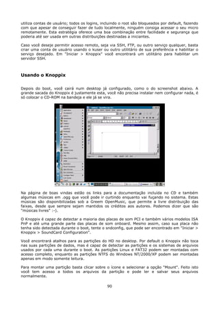 utiliza contas de usuário; todos os logins, incluindo o root são bloqueados por default, fazendo
com que apesar de conseguir fazer de tudo localmente, ninguém consiga acessar o seu micro
remotamente. Esta estratégia oferece uma boa combinação entre facilidade e segurança que
poderia até ser usada em outras distribuições destinadas a iniciantes.

Caso você deseje permitir acesso remoto, seja via SSH, FTP, ou outro serviço qualquer, basta
criar uma conta de usuário usando o kuser ou outro utilitário de sua preferência e habilitar o
serviço desejado. Em "Iniciar > Knoppix" você encontrará um utilitário para habilitar um
servidor SSH.



Usando o Knoppix

Depois do boot, você cairá num desktop já configurado, como o do screenshot abaixo. A
grande sacada do Knoppix é justamente esta, você não precisa instalar nem configurar nada, é
só colocar o CD-ROM na bandeja e ele já se vira.




Na página de boas vindas estão os links para a documentação incluída no CD e também
algumas músicas em .ogg que você pode ir curtindo enquanto vai fuçando no sistema. Estas
músicas são disponibilizadas sob a Greem OpenMusic, que permite a livre distribuição das
faixas, desde que sempre sejam mantidos os créditos aos autores. Podemos dizer que são
"músicas livres" :-).

O Knoppix é capaz de detectar a maioria das placas de som PCI e também vários modelos ISA
PnP e até uma grande parte das placas de som onboard. Mesmo assim, caso sua placa não
tenha sido detectada durante o boot, tente o sndconfig, que pode ser encontrado em "Iniciar >
Knoppix > SoundCard Configuration".

Você encontrará atalhos para as partições do HD no desktop. Por default o Knoppix não toca
nas suas partições de dados, mas é capaz de detectar as partições e os sistemas de arquivos
usados por cada uma durante o boot. As partições Linux e FAT32 podem ser montadas com
acesso completo, enquanto as partições NTFS do Windows NT/2000/XP podem ser montadas
apenas em modo somente leitura.

Para montar uma partição basta clicar sobre o ícone e selecionar a opção "Mount". Feito isto
você tem acesso a todos os arquivos da partição e pode ler e salvar seus arquivos
normalmente.

                                              90
 