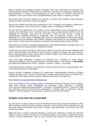 Este é o utilitário de instalação incluído no Knoppix. Ele é bem rudimentar se comparado com
as ferramentas incluídas no Mandrake ou no Red Hat, mas tenha em mente que o objetivo dos
desenvolvedores é construir uma distribuição que rode a partir do CD-ROM, não para ser
instalada no HD o que fizeram muito competentemente, este utilitário é apenas um bônus.

Na primeira tela você deve escolher em qual HD o sistema será instalado, basta selecionar
usando as setas e pressionar a barra de espaços.

Depois vem a parte mais difícil que é particionar o HD. O Knoppix inclui apenas o cfdisk que é
bastante espartano, como vimos acima, no tópico sobre a instalação do Slackware.

Se você não tem experiência com o cfdisk o mais recomendável é que você particione o HD
usando uma ferramenta como o Partition Magic ou então o particionador incluído no CD de
instalação do Mandrake, que além de ser gráfico e fácil de usar oferece a opção de
redimensionar partições Windows já existentes. Você só precisaria arrumar um CD do
Mandrake 8.2 ou 9.0, seguir a instalação até a parte do particionamento e abortar logo depois
de formatar as novas partições. Para instalar o Knoppix você precisa de uma partição Linux de
pelo menos 2.5 GB e mais uma partição Linux Swap (recomendável pelo menos 256 MB).

Depois de sair do cfdisk, o programa perguntará se você deseja formatar a partição swap e em
seguida também se deseja formatar a partição principal.

A cópia dos arquivos é automática e demora em média 15 minutos. No final da instalação você
terá a opção de definir uma senha de root (já que por default o Knoppix não usa senhas) e
alterar a configuração da rede. Para finalizar, só falta instalar o lilo como gerenciador de boot,
o que também é feito automaticamente.

Caso você esteja instalando o Knoppix em dual-boot com o Windows ou outro sistema
operacional qualquer, você precisará configurar posteriormente o lilo através do lilo-config,
que pode ser encontrado em Iniciar > System > System > Admin > Lilo-config.

Você pode também configurar o lilo editando o arquivo /etc/lilo.conf e em seguida digitar "lilo"
no terminal para salvar as alterações.

Como o Knoppix é baseado no Debian 3.0, quase toda a documentação referente ao Debian
também de aplica a ele. Tenha em mente que o Knoppix nada mais é do que um Debian pré-
configurado. Você pode encontrar alguns excelentes manuais em Português no:

http://debian-br.org/suporte/documentacao.php.

Uma vez instalado no HD o Knoppix pode ser atualizado através do apt-get, como no Debian.
Você pode começar pelas atualizações de segurança. Basta adicionar o endereço
"http://security.debian.org stable/updates" no arquivo "/etc/apt/sources.list" (onde fica a lista
dos endereços onde ele procurará as atualizações) e depois rodar os comandos "apt-get
update" e "apt-get upgrade" que atualizam o sistema com os últimos patches.



Knoppix como disco de recuperação

Se você ainda usa algum disco de boot do Windows 98 com algum programa herdado do MS-
DOS 6.alguma_coisa para tentar recuperar arquivos e reparar sistemas em máquinas que não
dão boot, existe uma grande chance que o Knoppix seja justamente a ferramenta que você
estava procurando.

Basta dar boot e montar a partição Windows ou Linux com problemas. A partir daí você tem
acesso a todos os arquivos dentro de um ambiente gráfico e com acesso a editores de texto,
internet e outras ferramentas. Mais do que suficiente para substituir ou editar arquivos de

                                               93
 
