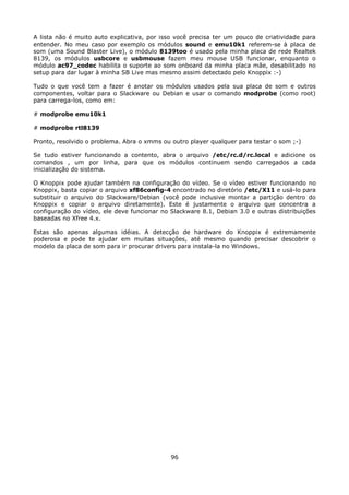 A lista não é muito auto explicativa, por isso você precisa ter um pouco de criatividade para
entender. No meu caso por exemplo os módulos sound e emu10k1 referem-se à placa de
som (uma Sound Blaster Live), o módulo 8139too é usado pela minha placa de rede Realtek
8139, os módulos usbcore e usbmouse fazem meu mouse USB funcionar, enquanto o
módulo ac97_codec habilita o suporte ao som onboard da minha placa mãe, desabilitado no
setup para dar lugar à minha SB Live mas mesmo assim detectado pelo Knoppix :-)

Tudo o que você tem a fazer é anotar os módulos usados pela sua placa de som e outros
componentes, voltar para o Slackware ou Debian e usar o comando modprobe (como root)
para carrega-los, como em:

# modprobe emu10k1

# modprobe rtl8139

Pronto, resolvido o problema. Abra o xmms ou outro player qualquer para testar o som ;-)

Se tudo estiver funcionando a contento, abra o arquivo /etc/rc.d/rc.local e adicione os
comandos , um por linha, para que os módulos continuem sendo carregados a cada
inicialização do sistema.

O Knoppix pode ajudar também na configuração do vídeo. Se o vídeo estiver funcionando no
Knoppix, basta copiar o arquivo xf86config-4 encontrado no diretório /etc/X11 e usá-lo para
substituir o arquivo do Slackware/Debian (você pode inclusive montar a partição dentro do
Knoppix e copiar o arquivo diretamente). Este é justamente o arquivo que concentra a
configuração do vídeo, ele deve funcionar no Slackware 8.1, Debian 3.0 e outras distribuições
baseadas no Xfree 4.x.

Estas são apenas algumas idéias. A detecção de hardware do Knoppix é extremamente
poderosa e pode te ajudar em muitas situações, até mesmo quando precisar descobrir o
modelo da placa de som para ir procurar drivers para instala-la no Windows.




                                             96
 