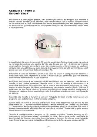 Capítulo 1 - Parte 6:
Kurumin Linux

O Kurumin é o meu projeto pessoal, uma distribuição baseada no Knoppix, que mantém o
mesmo sistema de detecção de hardware, mas é muito menor, com o objetivo de caber dentro
de um mini-CD de 80 mm. Inicialmente eu o estava desenvolvendo para meu próprio uso, mas
ao anunciá-lo no guiadohardware.net muita gente começou a se interessar então resolvi levar
o projeto adiante.




A possibilidade de grava-lo num mini-CD permite que ele seja facilmente carregado na carteira
ou no bolso, tornando-se uma espécie de "não saia de casa sem ele" :-) Além de servir como
uma excelente forma de apresentar o Linux para novos usuários o Kurumin pode ser usado em
conjunto com uma USB-key, ou outro sistema de armazenamento portátil, permitindo que você
possa usar seus programas e dados em qualquer PC.

O Kurumin é capaz de detectar a USB-Key ao clicar no Iniciar > Configuração do Sistema >
Configurar vídeo, som, impressora e outros > Ativar USB-Key, permitindo que você trabalhe
normalmente mesmo usando PCs de estranhos.

O objetivo do Kurumin é ser uma distribuição destinada ao uso em desktops, fácil de usar e
instalar e que resolva problemas clássicos como a falta de suporte a softmodems e a
multimídia. O Kurumin já inclui drivers para a maioria dos softmodems suportados no Linux,
suporte a vários formatos de vídeo e uma ferramenta para instalar suporte a Flash. Tudo isso é
organizado de uma forma intuitiva, o tipo de distribuição que possa substituir diretamente o
Windows na máquina de um usuário leigo. A lei é simplificar ao máximo o uso e configuração
do sistema.

Seguindo esta filosofia o Kurumin já vem em Português do Brasil e tenta incluir apenas um
programa para cada tarefa, o melhor em cada categoria.

Apesar disso o Kurumin é uma das distribuições mais leves disponíveis hoje em dia. Ao dar
boot através do CD o sistema consome apenas 53 MB de memória RAM (versão 2.0). Um mero
233 MMX com 64 MB (e algum espaço livre no HD para fazer swap) já é suficiente para rodar o
sistema aceitavelmente, enquanto com um Pentium II 266 com 128 MB você já pode assistir
vídeos em divx com qualidade.

Também é possível instalar o Kurumin no HD, usando o utilitário "Instalar Kurumin no HD,
mantendo as configurações atuais" encontrado no iniciar. Esta é uma versão modificada do
knx-hdinstall do Knoppix, que estou desenvolvi para o Kurumin. Ele oferece uma instalação
mais flexível e faz com que a instalação no HD se comporte de forma quase idêntica ao CD.


                                             97
 