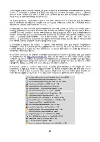 A instalação no HD é muito simples, já que o Hardware é detectado automaticamente durante
o boot. O instalador é gráfico e a cópia dos arquivos demora em média apenas 3 (três!!)
minutos num Celeron 600 com 128 MB e um CD-ROM de 40x. Em máquinas mais rápidas a
cópia chega a demorar menos de um minuto.

Em outras palavras, você precisa apenas dar boot através do CD-ROM para que ele detecte
todo o hardware da máquina e clicar num ícone para instalá-lo no HD em 3 minutos. Nunca
instalar um sistema operacional foi tão fácil... :-)

A instalação no HD consome aproximadamente 550 MB (varia um pouco de acordo com a
versão), permitindo instalar o Kurumin até mesmo em micros antigos. Mesmo com o KDE o
sistema consome apenas 44 MB de RAM durante o boot (um pouco menos que ao rodar através
do CD), permitindo rodá-lo aceitavelmente mesmo em máquinas relativamente antigas. Existe
ainda o utilitário "tamuitolerdo" (não é brincadeira, escolhi por ser um nome fácil de
lembrar :-) que configura o sistema para operar em micros lentos, a partir de um Pentium 100
com 24 MB, usando o IceWM e outros programas leves.

A facilidade e rapidez de instalar o sistema está fazendo com que alguns integradores
comecem a usar o Kurumin em PCs (sobretudo nos usados) no lugar do Windows 98. Isto
permite baratear o custo dos PCs, eliminando os quase 500 reais do custo do Windows e
mantendo a facilidade de uso.

O Kurumin é baseado no Debian e mantém compatibilidade com os pacotes .deb que podem
ser encontrados no http://www.debian.org, nos CDs do Debian ou em vários outros lugares.
Também é possível instalar programas automaticamente via Internet usando o apt-get, basta
digitar "apt-get install programa", como em "apt-get install gimp" para que ele baixe e instale
o programa desejado, junto com todas as dependências necessárias.

O Kurumin utiliza o conceito dos ícones mágicos para facilitar a instalação de novos
programas. É algo que desenvolvi seguindo mais ou menos a mesma idéia do click-and-run do
Lindows. A idéia é que o usuário possa apenas clicar num ícone do menu para acionar um
script de instalação que cuide de todos os passos necessários para instalar o programa.




                                              98
 