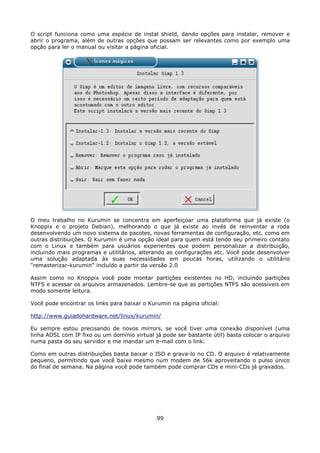 O script funciona como uma espécie de instal shield, dando opções para instalar, remover e
abrir o programa, além de outras opções que possam ser relevantes como por exemplo uma
opção para ler o manual ou visitar a página oficial.




O meu trabalho no Kurumin se concentra em aperfeiçoar uma plataforma que já existe (o
Knoppix e o projeto Debian), melhorando o que já existe ao invés de reinventar a roda
desenvolvendo um novo sistema de pacotes, novas ferramentas de configuração, etc. como em
outras distribuições. O Kurumin é uma opção ideal para quem está tendo seu primeiro contato
com o Linux e também para usuários experientes que podem personalizar a distribuição,
incluindo mais programas e utilitários, alterando as configurações etc. Você pode desenvolver
uma solução adaptada às suas necessidades em poucas horas, utilizando o utilitário
"remasterizar-kurumin" incluído a partir da versão 2.0

Assim como no Knoppix você pode montar partições existentes no HD, incluindo partições
NTFS e acessar os arquivos armazenados. Lembre-se que as partições NTFS são acessíveis em
modo somente leitura.

Você pode encontrar os links para baixar o Kurumin na página oficial:

http://www.guiadohardware.net/linux/kurumin/

Eu sempre estou precisando de novos mirrors, se você tiver uma conexão disponível (uma
linha ADSL com IP fixo ou um domínio virtual já pode ser bastante útil) basta colocar o arquivo
numa pasta do seu servidor e me mandar um e-mail com o link.

Como em outras distribuições basta baixar o ISO e grava-lo no CD. O arquivo é relativamente
pequeno, permitindo que você baixe mesmo num modem de 56k aproveitando o pulso único
do final de semana. Na página você pode também pode comprar CDs e mini-CDs já gravados.




                                              99
 