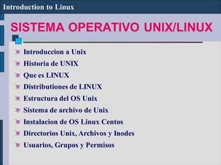 SISTEMA OPERATIVO UNIX/LINUX
Introduction to Linux
Introduccion a Unix
Historia de UNIX
Que es LINUX
Distributiones de LINUX
Estructura del OS Unix
Sistema de archivo de Unix
Instalacion de OS Linux Centos
Directorios Unix, Archivos y Inodes
Usuarios, Grupos y Permisos
 