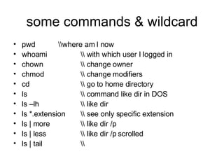 some commands & wildcard pwd \\where am I now whoami \\ with which user I logged in chown \\ change owner chmod \\ change modifiers cd \\ go to home directory ls \\ command like dir in DOS ls –lh \\ like dir ls *.extension \\ see only specific extension ls | more \\ like dir /p ls | less \\ like dir /p scrolled ls | tail \\  
