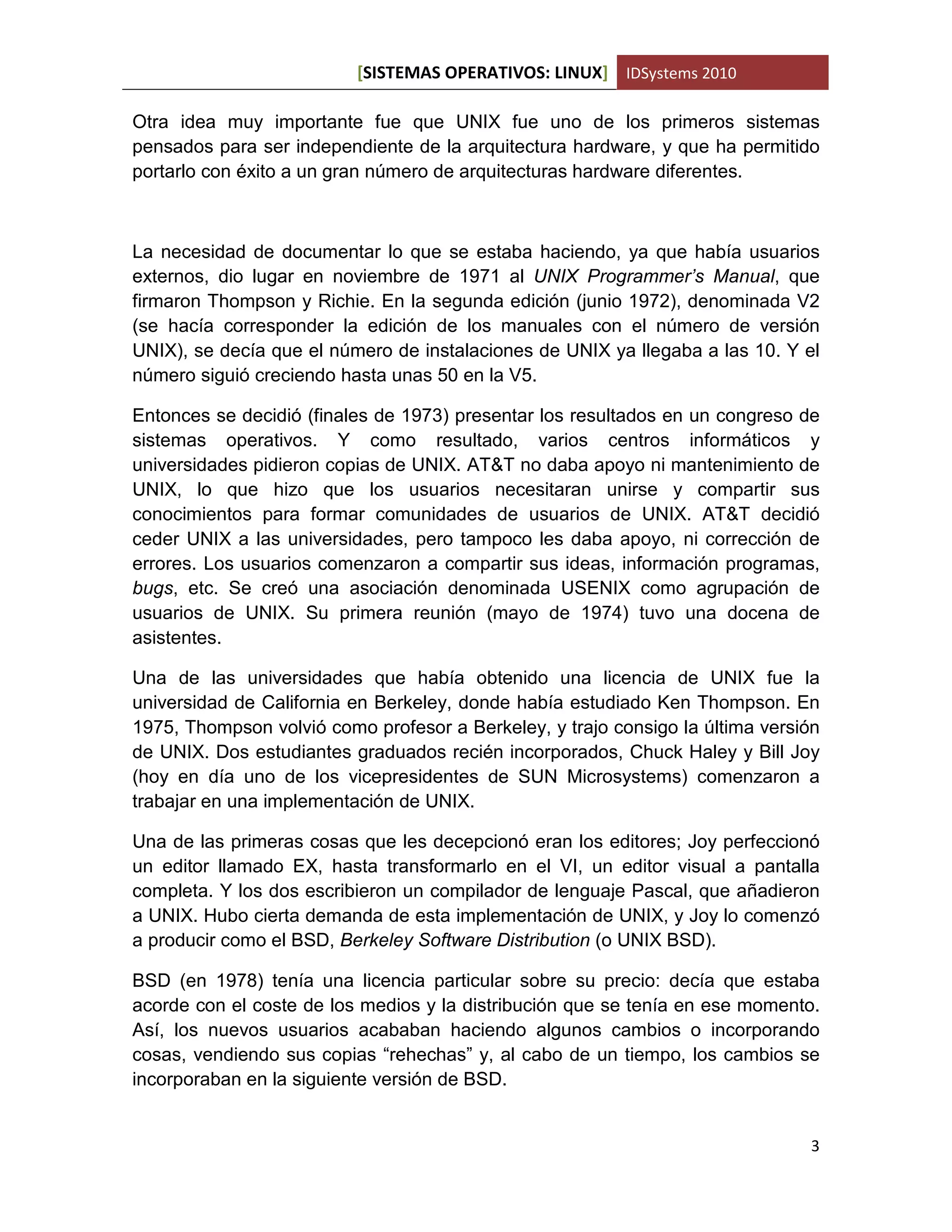 [SISTEMAS OPERATIVOS: LINUX] IDSystems 2010
3
Otra idea muy importante fue que UNIX fue uno de los primeros sistemas
pensados para ser independiente de la arquitectura hardware, y que ha permitido
portarlo con éxito a un gran número de arquitecturas hardware diferentes.
La necesidad de documentar lo que se estaba haciendo, ya que había usuarios
externos, dio lugar en noviembre de 1971 al UNIX Programmer’s Manual, que
firmaron Thompson y Richie. En la segunda edición (junio 1972), denominada V2
(se hacía corresponder la edición de los manuales con el número de versión
UNIX), se decía que el número de instalaciones de UNIX ya llegaba a las 10. Y el
número siguió creciendo hasta unas 50 en la V5.
Entonces se decidió (finales de 1973) presentar los resultados en un congreso de
sistemas operativos. Y como resultado, varios centros informáticos y
universidades pidieron copias de UNIX. AT&T no daba apoyo ni mantenimiento de
UNIX, lo que hizo que los usuarios necesitaran unirse y compartir sus
conocimientos para formar comunidades de usuarios de UNIX. AT&T decidió
ceder UNIX a las universidades, pero tampoco les daba apoyo, ni corrección de
errores. Los usuarios comenzaron a compartir sus ideas, información programas,
bugs, etc. Se creó una asociación denominada USENIX como agrupación de
usuarios de UNIX. Su primera reunión (mayo de 1974) tuvo una docena de
asistentes.
Una de las universidades que había obtenido una licencia de UNIX fue la
universidad de California en Berkeley, donde había estudiado Ken Thompson. En
1975, Thompson volvió como profesor a Berkeley, y trajo consigo la última versión
de UNIX. Dos estudiantes graduados recién incorporados, Chuck Haley y Bill Joy
(hoy en día uno de los vicepresidentes de SUN Microsystems) comenzaron a
trabajar en una implementación de UNIX.
Una de las primeras cosas que les decepcionó eran los editores; Joy perfeccionó
un editor llamado EX, hasta transformarlo en el VI, un editor visual a pantalla
completa. Y los dos escribieron un compilador de lenguaje Pascal, que añadieron
a UNIX. Hubo cierta demanda de esta implementación de UNIX, y Joy lo comenzó
a producir como el BSD, Berkeley Software Distribution (o UNIX BSD).
BSD (en 1978) tenía una licencia particular sobre su precio: decía que estaba
acorde con el coste de los medios y la distribución que se tenía en ese momento.
Así, los nuevos usuarios acababan haciendo algunos cambios o incorporando
cosas, vendiendo sus copias “rehechas” y, al cabo de un tiempo, los cambios se
incorporaban en la siguiente versión de BSD.
 