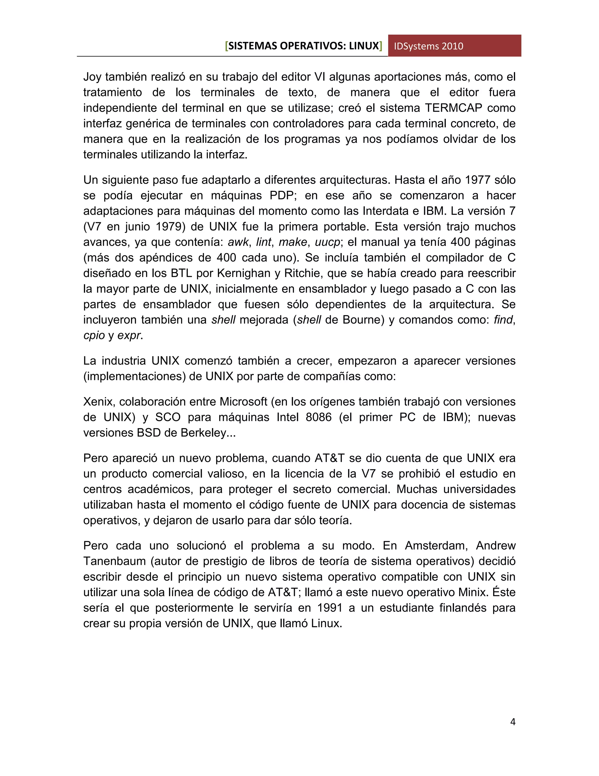 [SISTEMAS OPERATIVOS: LINUX] IDSystems 2010
4
Joy también realizó en su trabajo del editor VI algunas aportaciones más, como el
tratamiento de los terminales de texto, de manera que el editor fuera
independiente del terminal en que se utilizase; creó el sistema TERMCAP como
interfaz genérica de terminales con controladores para cada terminal concreto, de
manera que en la realización de los programas ya nos podíamos olvidar de los
terminales utilizando la interfaz.
Un siguiente paso fue adaptarlo a diferentes arquitecturas. Hasta el año 1977 sólo
se podía ejecutar en máquinas PDP; en ese año se comenzaron a hacer
adaptaciones para máquinas del momento como las Interdata e IBM. La versión 7
(V7 en junio 1979) de UNIX fue la primera portable. Esta versión trajo muchos
avances, ya que contenía: awk, lint, make, uucp; el manual ya tenía 400 páginas
(más dos apéndices de 400 cada uno). Se incluía también el compilador de C
diseñado en los BTL por Kernighan y Ritchie, que se había creado para reescribir
la mayor parte de UNIX, inicialmente en ensamblador y luego pasado a C con las
partes de ensamblador que fuesen sólo dependientes de la arquitectura. Se
incluyeron también una shell mejorada (shell de Bourne) y comandos como: find,
cpio y expr.
La industria UNIX comenzó también a crecer, empezaron a aparecer versiones
(implementaciones) de UNIX por parte de compañías como:
Xenix, colaboración entre Microsoft (en los orígenes también trabajó con versiones
de UNIX) y SCO para máquinas Intel 8086 (el primer PC de IBM); nuevas
versiones BSD de Berkeley...
Pero apareció un nuevo problema, cuando AT&T se dio cuenta de que UNIX era
un producto comercial valioso, en la licencia de la V7 se prohibió el estudio en
centros académicos, para proteger el secreto comercial. Muchas universidades
utilizaban hasta el momento el código fuente de UNIX para docencia de sistemas
operativos, y dejaron de usarlo para dar sólo teoría.
Pero cada uno solucionó el problema a su modo. En Amsterdam, Andrew
Tanenbaum (autor de prestigio de libros de teoría de sistema operativos) decidió
escribir desde el principio un nuevo sistema operativo compatible con UNIX sin
utilizar una sola línea de código de AT&T; llamó a este nuevo operativo Minix. Éste
sería el que posteriormente le serviría en 1991 a un estudiante finlandés para
crear su propia versión de UNIX, que llamó Linux.
 