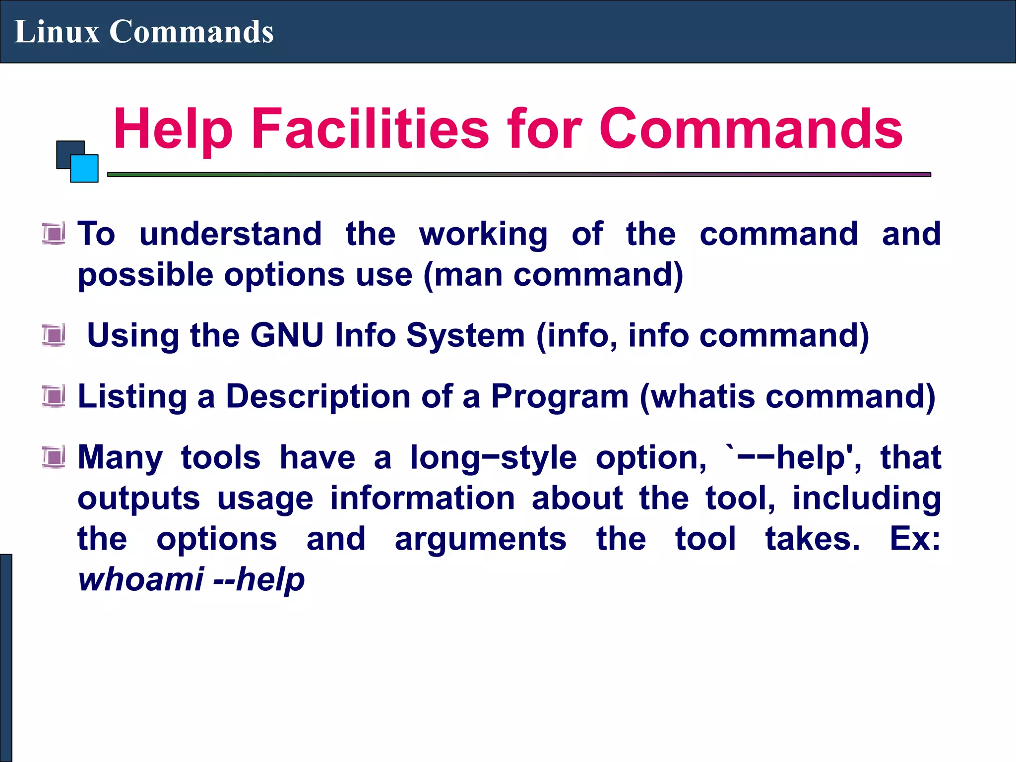 Help Facilities for Commands Linux Commands To understand the working of the command and possible options use (man command) Using the GNU Info System (info, info command) Listing a Description of a Program (whatis command) Many tools have a long−style option, `−−help', that outputs usage information about the tool, including the options and arguments the tool takes. Ex: whoami --help 