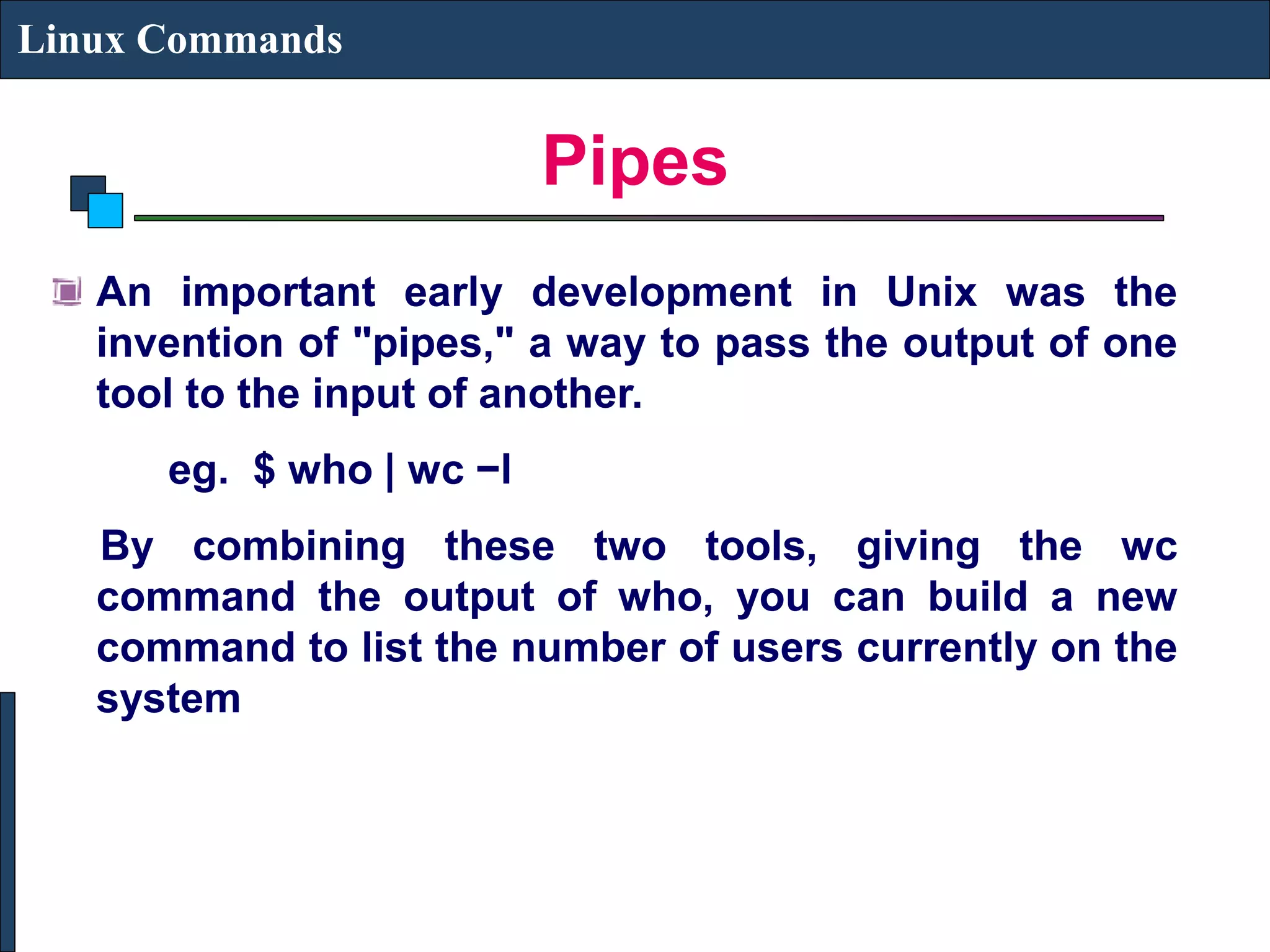 Pipes Linux Commands An important early development in Unix was the invention of "pipes," a way to pass the output of one tool to the input of another. eg. $ who | wc −l By combining these two tools, giving the wc command the output of who, you can build a new command to list the number of users currently on the system 