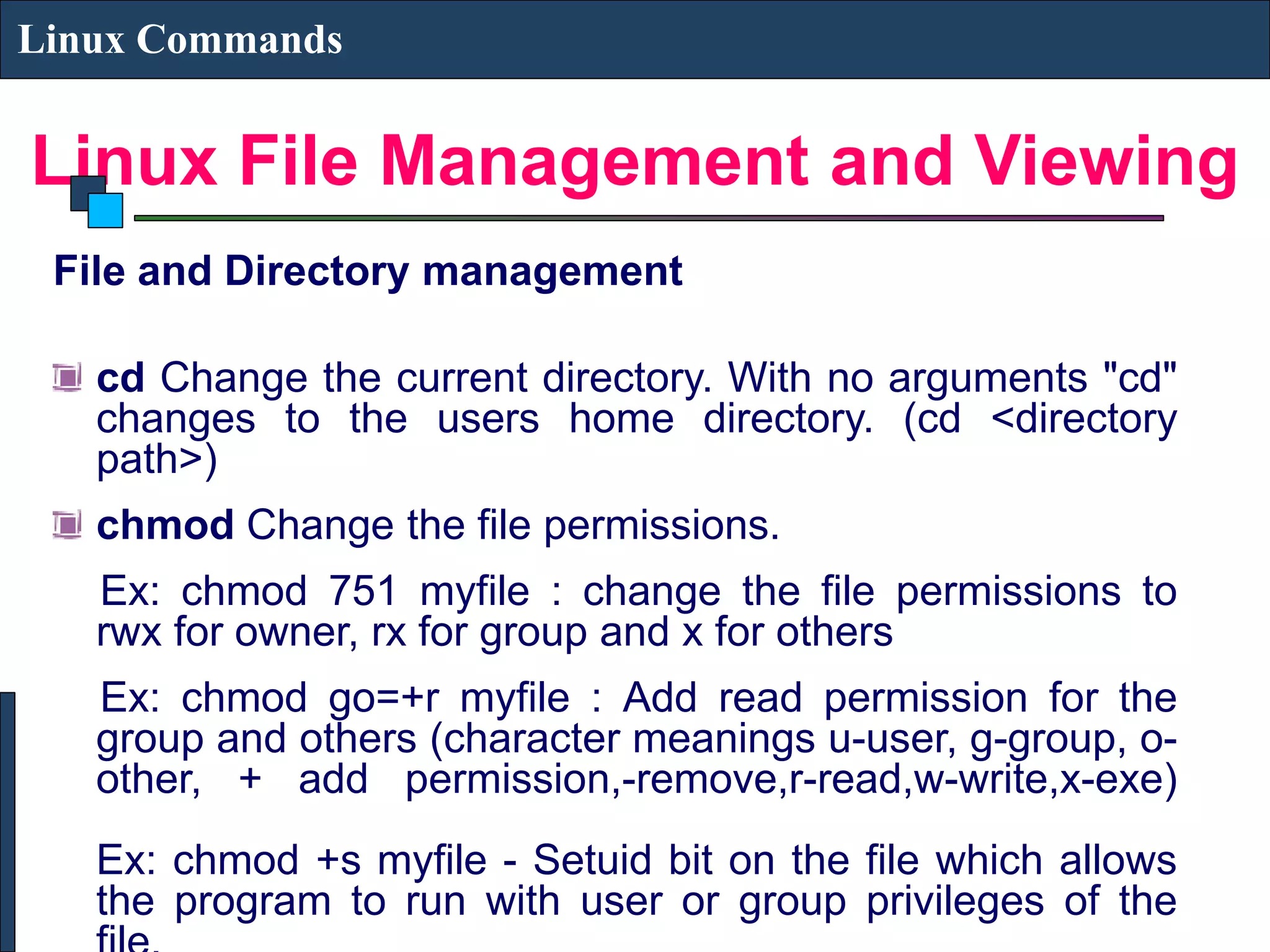 Linux File Management and Viewing Linux Commands File and Directory management cd Change the current directory. With no arguments "cd" changes to the users home directory. (cd <directory path>) chmod Change the file permissions. Ex: chmod 751 myfile : change the file permissions to rwx for owner, rx for group and x for others Ex: chmod go=+r myfile : Add read permission for the group and others (character meanings u-user, g-group, o- other, + add permission,-remove,r-read,w-write,x-exe) Ex: chmod +s myfile - Setuid bit on the file which allows the program to run with user or group privileges of the 