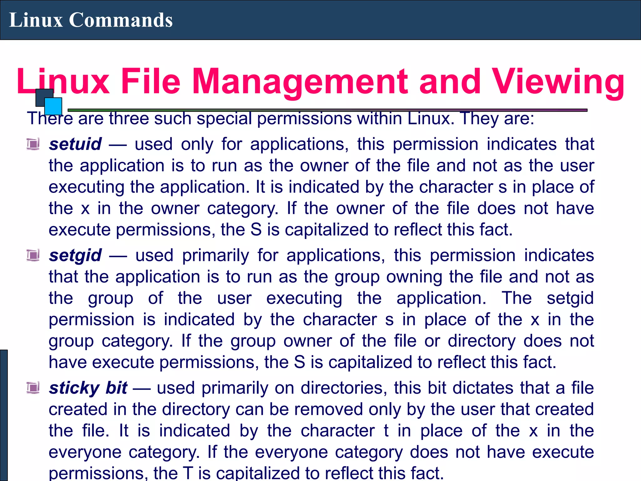 Linux File Management and Viewing Linux Commands There are three such special permissions within Linux. They are: setuid — used only for applications, this permission indicates that the application is to run as the owner of the file and not as the user executing the application. It is indicated by the character s in place of the x in the owner category. If the owner of the file does not have execute permissions, the S is capitalized to reflect this fact. setgid — used primarily for applications, this permission indicates that the application is to run as the group owning the file and not as the group of the user executing the application. The setgid permission is indicated by the character s in place of the x in the group category. If the group owner of the file or directory does not have execute permissions, the S is capitalized to reflect this fact. sticky bit — used primarily on directories, this bit dictates that a file created in the directory can be removed only by the user that created the file. It is indicated by the character t in place of the x in the everyone category. If the everyone category does not have execute permissions, the T is capitalized to reflect this fact. 