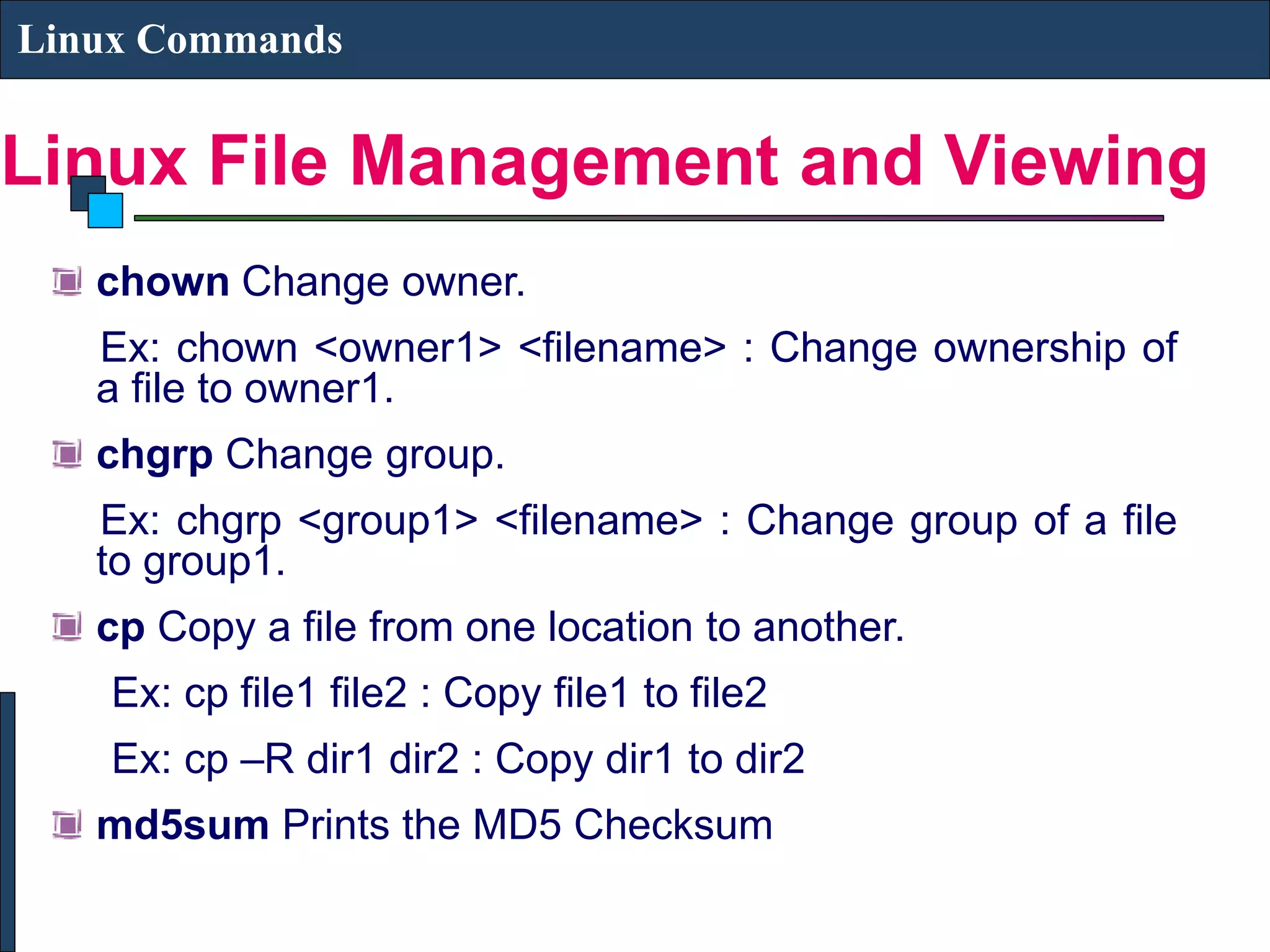Linux File Management and Viewing Linux Commands chown Change owner. Ex: chown <owner1> <filename> : Change ownership of a file to owner1. chgrp Change group. Ex: chgrp <group1> <filename> : Change group of a file to group1. cp Copy a file from one location to another. Ex: cp file1 file2 : Copy file1 to file2 Ex: cp –R dir1 dir2 : Copy dir1 to dir2 md5sum Prints the MD5 Checksum 