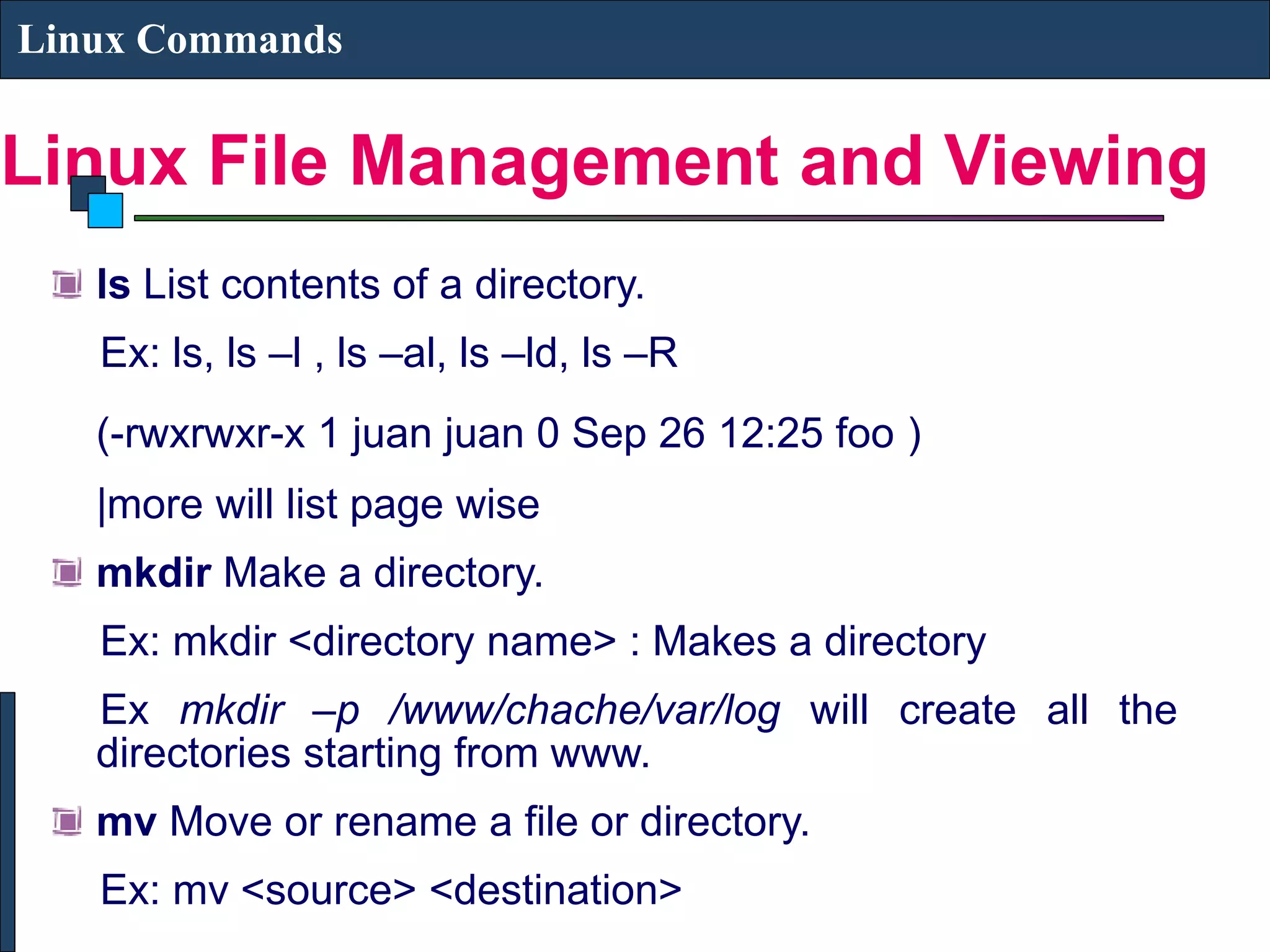Linux File Management and Viewing Linux Commands ls List contents of a directory. Ex: ls, ls –l , ls –al, ls –ld, ls –R (-rwxrwxr-x 1 juan juan 0 Sep 26 12:25 foo ) |more will list page wise mkdir Make a directory. Ex: mkdir <directory name> : Makes a directory Ex mkdir –p /www/chache/var/log will create all the directories starting from www. mv Move or rename a file or directory. Ex: mv <source> <destination> 