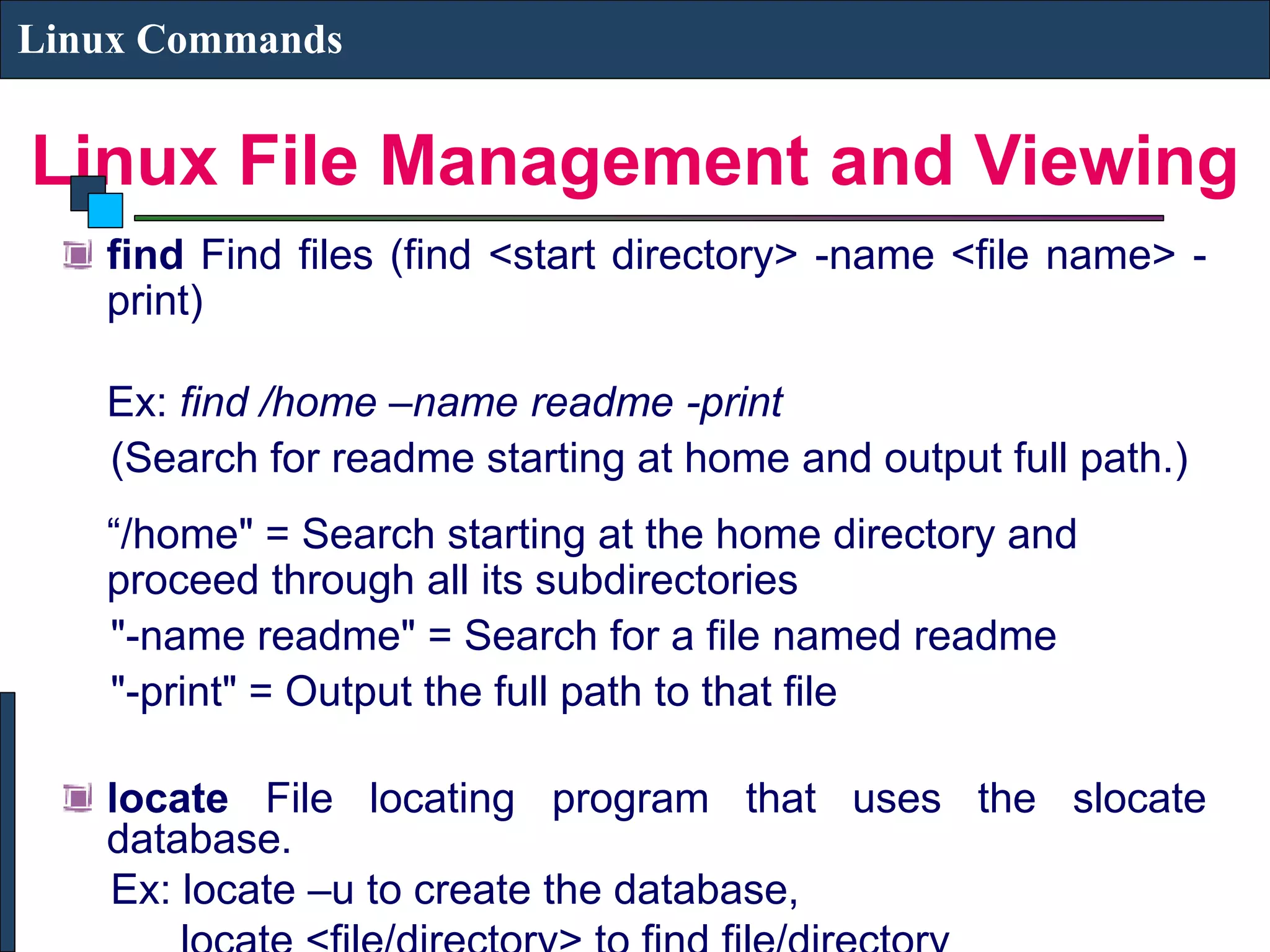 Linux File Management and Viewing Linux Commands find Find files (find <start directory> -name <file name> - print) Ex: find /home –name readme -print (Search for readme starting at home and output full path.) “/home" = Search starting at the home directory and proceed through all its subdirectories "-name readme" = Search for a file named readme "-print" = Output the full path to that file locate File locating program that uses the slocate database. Ex: locate –u to create the database, 