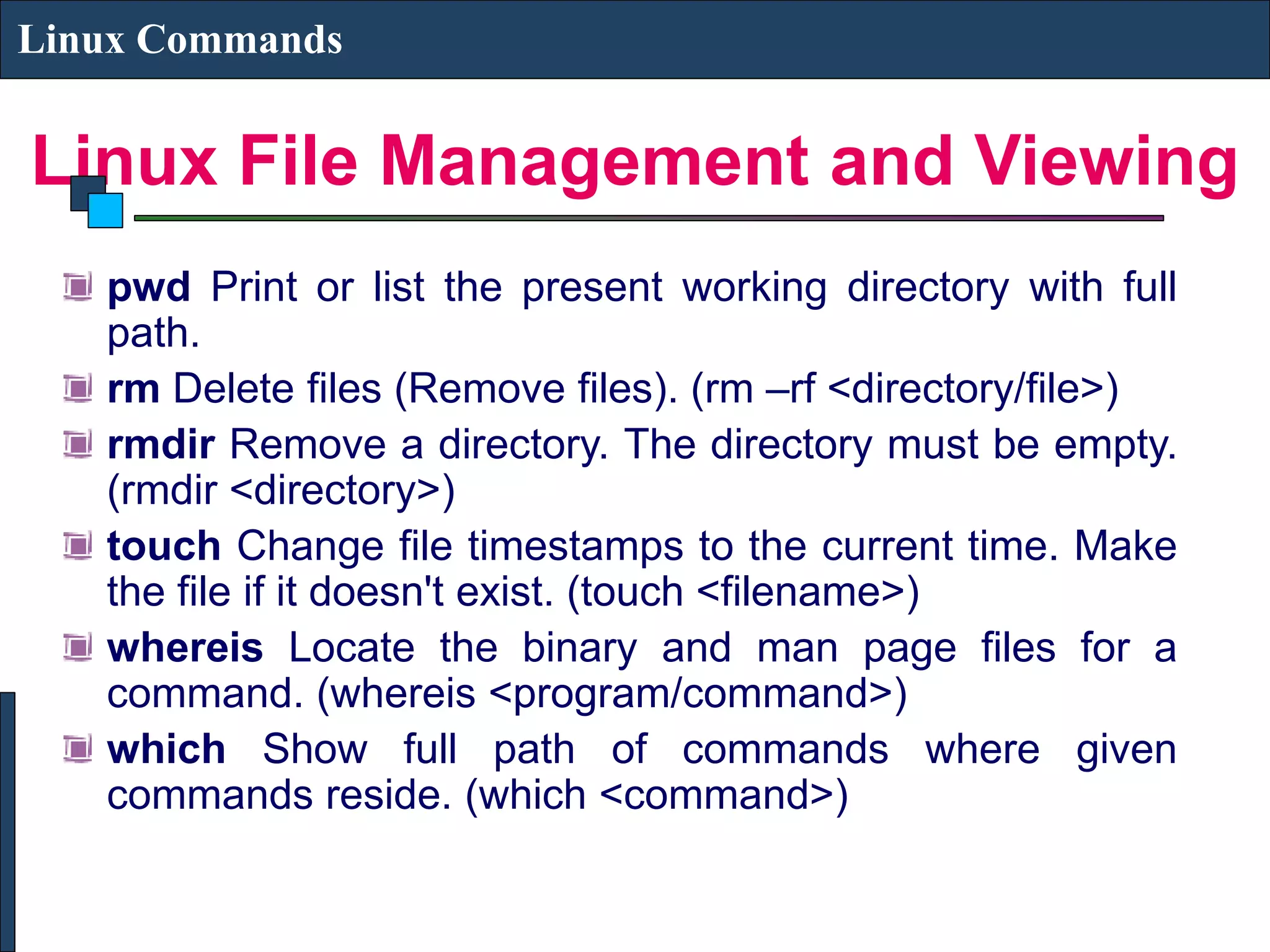 Linux File Management and Viewing Linux Commands pwd Print or list the present working directory with full path. rm Delete files (Remove files). (rm –rf <directory/file>) rmdir Remove a directory. The directory must be empty. (rmdir <directory>) touch Change file timestamps to the current time. Make the file if it doesn't exist. (touch <filename>) whereis Locate the binary and man page files for a command. (whereis <program/command>) which Show full path of commands where given commands reside. (which <command>) 
