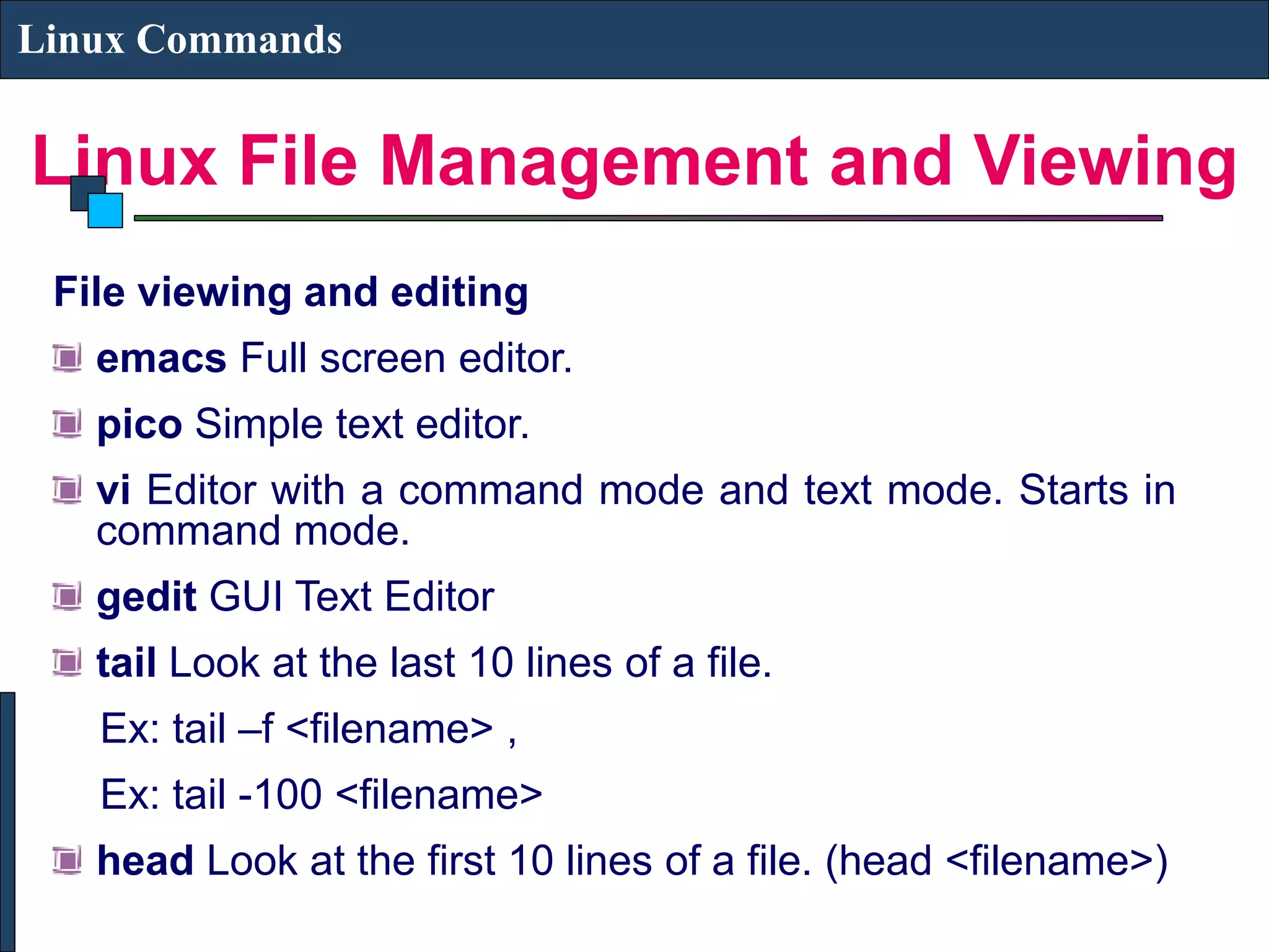 Linux File Management and Viewing Linux Commands File viewing and editing emacs Full screen editor. pico Simple text editor. vi Editor with a command mode and text mode. Starts in command mode. gedit GUI Text Editor tail Look at the last 10 lines of a file. Ex: tail –f <filename> , Ex: tail -100 <filename> head Look at the first 10 lines of a file. (head <filename>) 