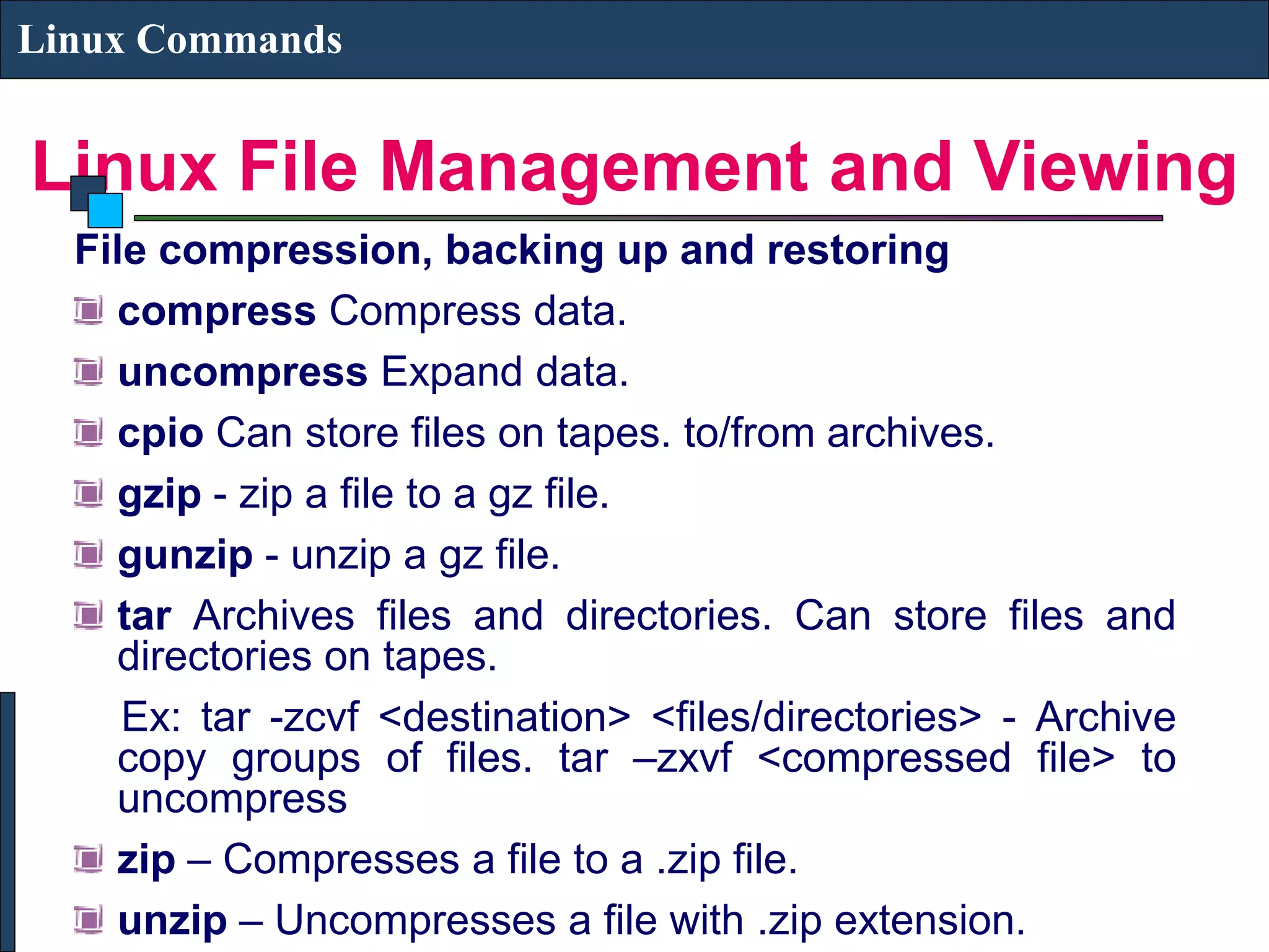Linux File Management and Viewing Linux Commands File compression, backing up and restoring compress Compress data. uncompress Expand data. cpio Can store files on tapes. to/from archives. gzip - zip a file to a gz file. gunzip - unzip a gz file. tar Archives files and directories. Can store files and directories on tapes. Ex: tar -zcvf <destination> <files/directories> - Archive copy groups of files. tar –zxvf <compressed file> to uncompress zip – Compresses a file to a .zip file. unzip – Uncompresses a file with .zip extension. 
