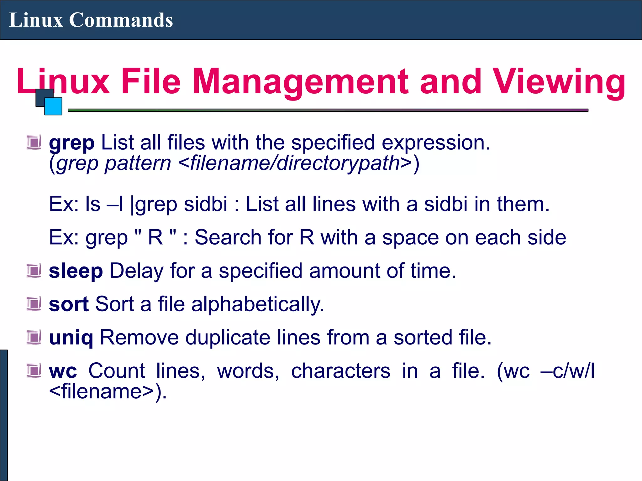 Linux File Management and Viewing Linux Commands grep List all files with the specified expression. (grep pattern <filename/directorypath>) Ex: ls –l |grep sidbi : List all lines with a sidbi in them. Ex: grep " R " : Search for R with a space on each side sleep Delay for a specified amount of time. sort Sort a file alphabetically. uniq Remove duplicate lines from a sorted file. wc Count lines, words, characters in a file. (wc –c/w/l <filename>). 