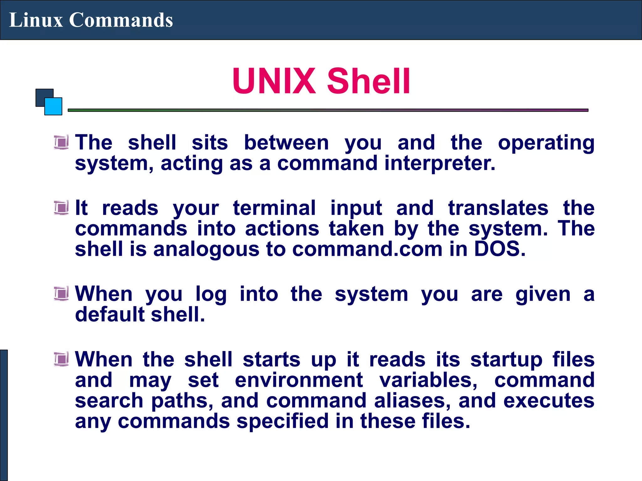 UNIX Shell Linux Commands The shell sits between you and the operating system, acting as a command interpreter. It reads your terminal input and translates the commands into actions taken by the system. The shell is analogous to command.com in DOS. When you log into the system you are given a default shell. When the shell starts up it reads its startup files and may set environment variables, command search paths, and command aliases, and executes any commands specified in these files. 