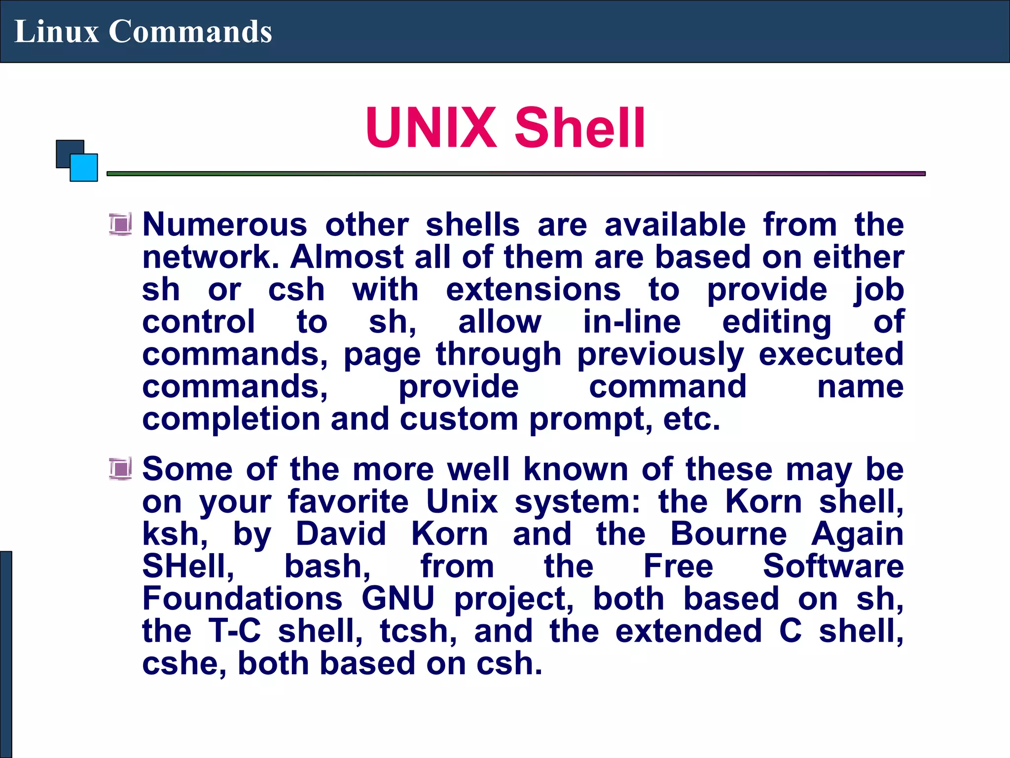 UNIX Shell Linux Commands Numerous other shells are available from the network. Almost all of them are based on either sh or csh with extensions to provide job control to sh, allow in-line editing of commands, page through previously executed commands, provide command name completion and custom prompt, etc. Some of the more well known of these may be on your favorite Unix system: the Korn shell, ksh, by David Korn and the Bourne Again SHell, bash, from the Free Software Foundations GNU project, both based on sh, the T-C shell, tcsh, and the extended C shell, cshe, both based on csh. 