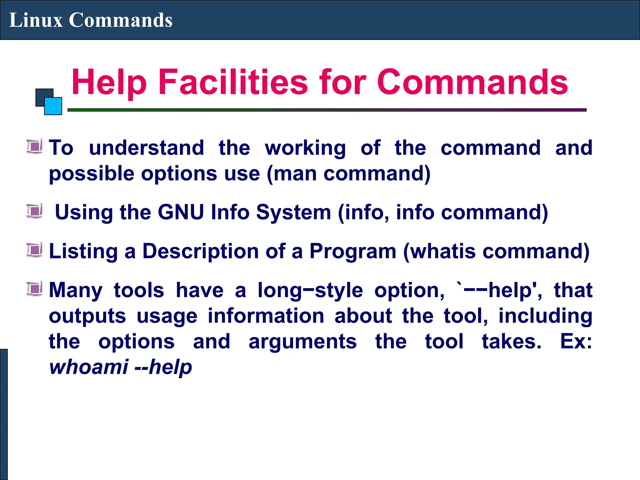 Help Facilities for Commands
Linux Commands
To understand the working of the command and
possible options use (man command)
Using the GNU Info System (info, info command)
Listing a Description of a Program (whatis command)
Many tools have a long−style option, `−−help', that
outputs usage information about the tool, including
the options and arguments the tool takes. Ex:
whoami --help
 