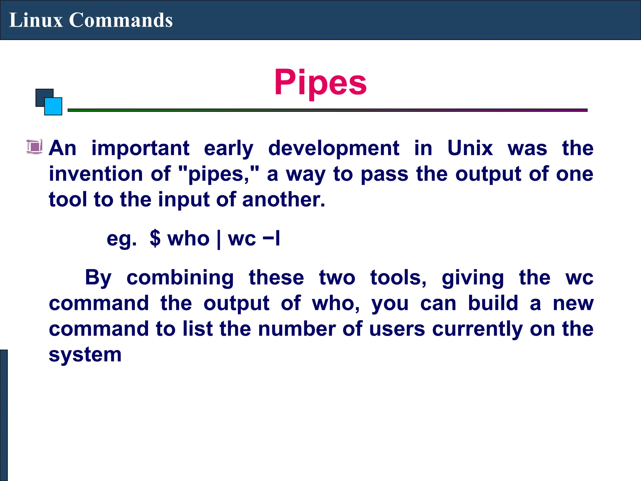 Pipes
Linux Commands
An important early development in Unix was the
invention of "pipes," a way to pass the output of one
tool to the input of another.
eg. $ who | wc −l
By combining these two tools, giving the wc
command the output of who, you can build a new
command to list the number of users currently on the
system
 