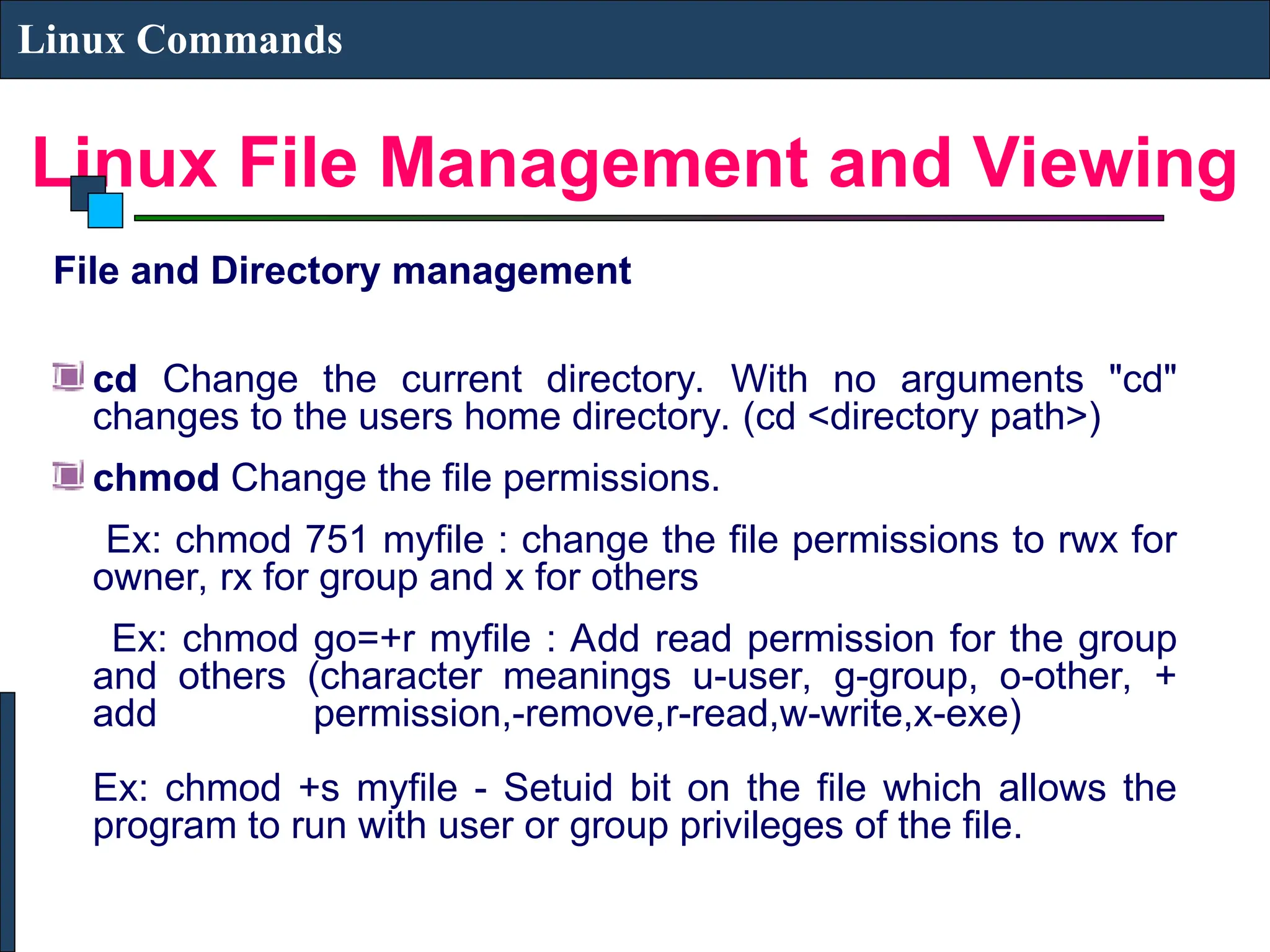 Linux File Management and Viewing
Linux Commands
File and Directory management
cd Change the current directory. With no arguments "cd"
changes to the users home directory. (cd <directory path>)
chmod Change the file permissions.
Ex: chmod 751 myfile : change the file permissions to rwx for
owner, rx for group and x for others
Ex: chmod go=+r myfile : Add read permission for the group
and others (character meanings u-user, g-group, o-other, +
add permission,-remove,r-read,w-write,x-exe)
Ex: chmod +s myfile - Setuid bit on the file which allows the
program to run with user or group privileges of the file.
 