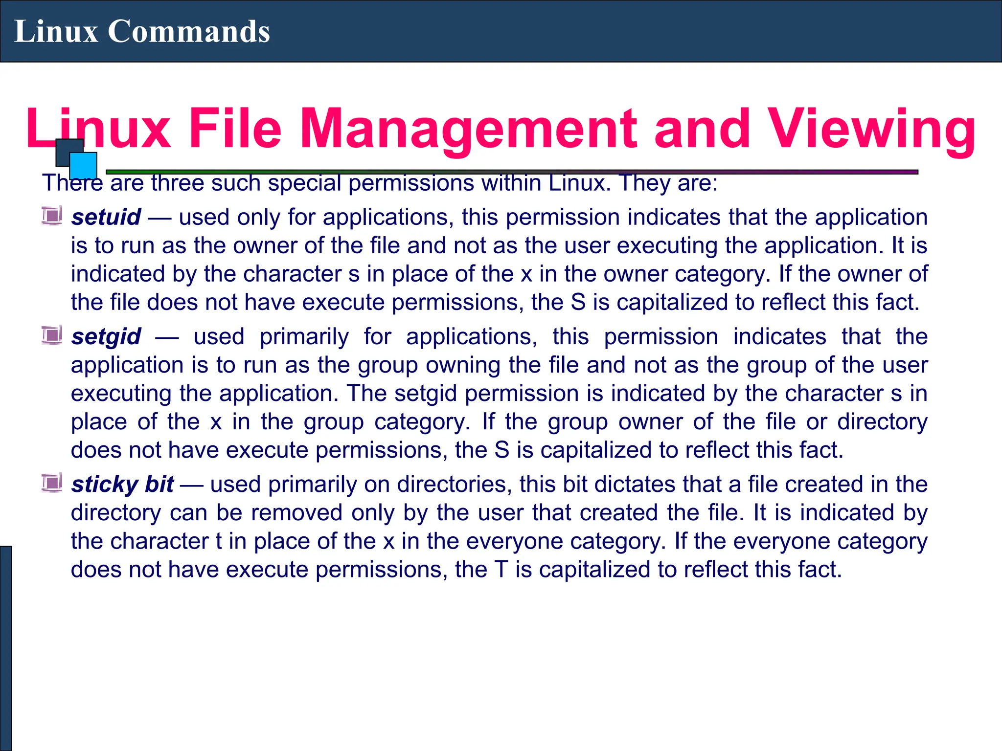Linux File Management and Viewing
Linux Commands
There are three such special permissions within Linux. They are:
setuid — used only for applications, this permission indicates that the application
is to run as the owner of the file and not as the user executing the application. It is
indicated by the character s in place of the x in the owner category. If the owner of
the file does not have execute permissions, the S is capitalized to reflect this fact.
setgid — used primarily for applications, this permission indicates that the
application is to run as the group owning the file and not as the group of the user
executing the application. The setgid permission is indicated by the character s in
place of the x in the group category. If the group owner of the file or directory
does not have execute permissions, the S is capitalized to reflect this fact.
sticky bit — used primarily on directories, this bit dictates that a file created in the
directory can be removed only by the user that created the file. It is indicated by
the character t in place of the x in the everyone category. If the everyone category
does not have execute permissions, the T is capitalized to reflect this fact.
 