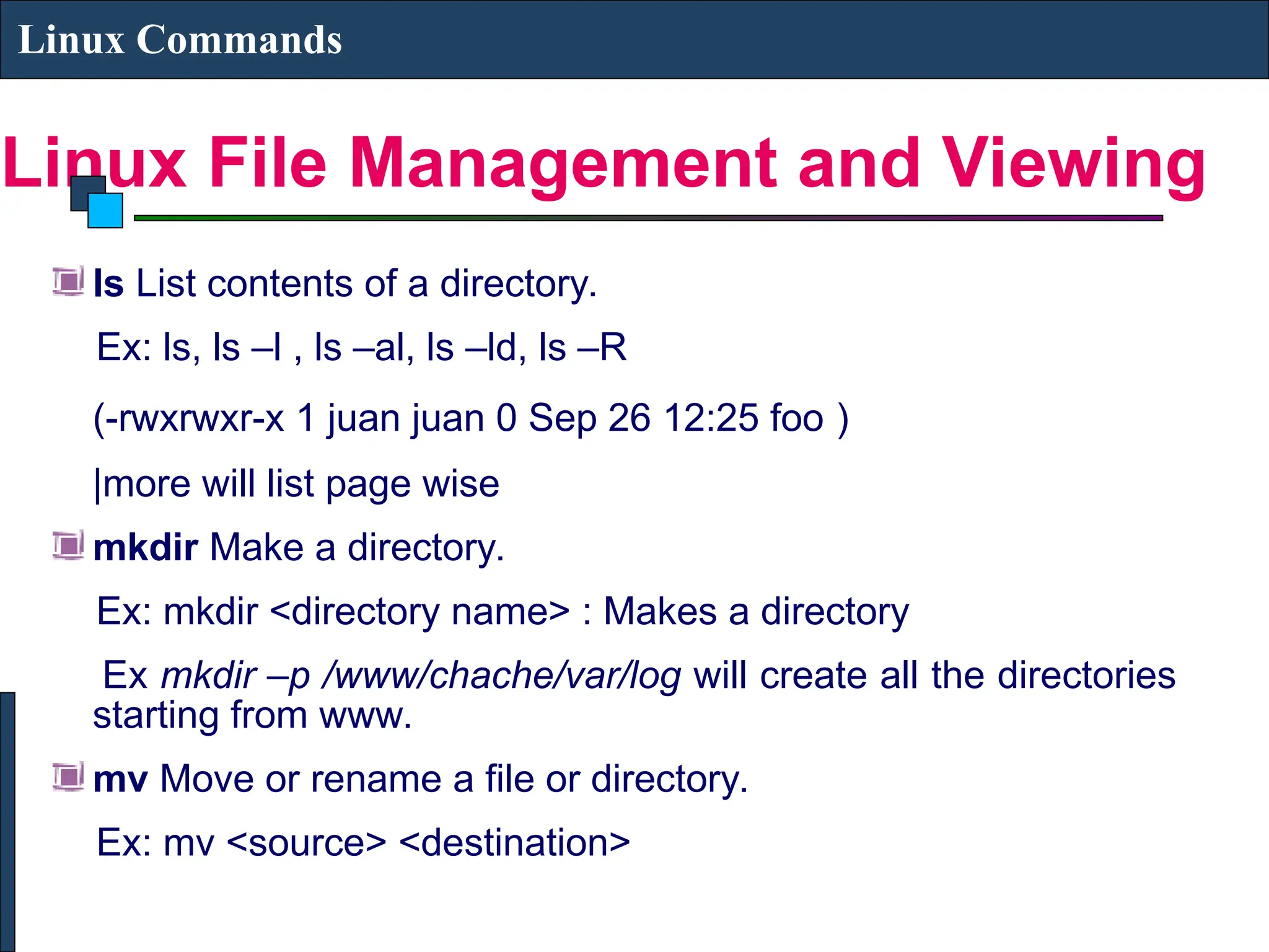 Linux File Management and Viewing
Linux Commands
ls List contents of a directory.
Ex: ls, ls –l , ls –al, ls –ld, ls –R
(-rwxrwxr-x 1 juan juan 0 Sep 26 12:25 foo )
|more will list page wise
mkdir Make a directory.
Ex: mkdir <directory name> : Makes a directory
Ex mkdir –p /www/chache/var/log will create all the directories
starting from www.
mv Move or rename a file or directory.
Ex: mv <source> <destination>
 