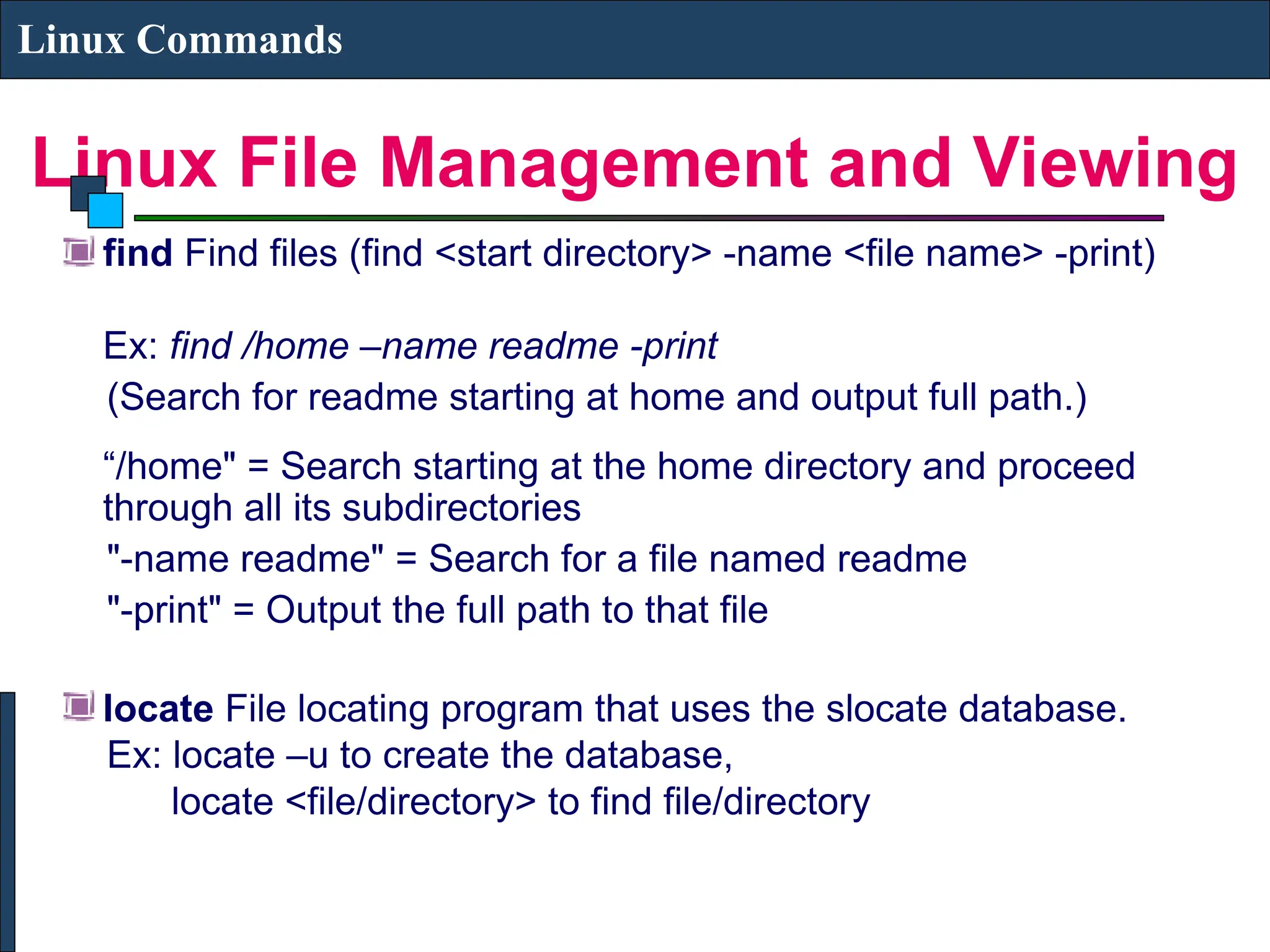 Linux File Management and Viewing
Linux Commands
find Find files (find <start directory> -name <file name> -print)
Ex: find /home –name readme -print
(Search for readme starting at home and output full path.)
“/home" = Search starting at the home directory and proceed
through all its subdirectories
"-name readme" = Search for a file named readme
"-print" = Output the full path to that file
locate File locating program that uses the slocate database.
Ex: locate –u to create the database,
locate <file/directory> to find file/directory
 