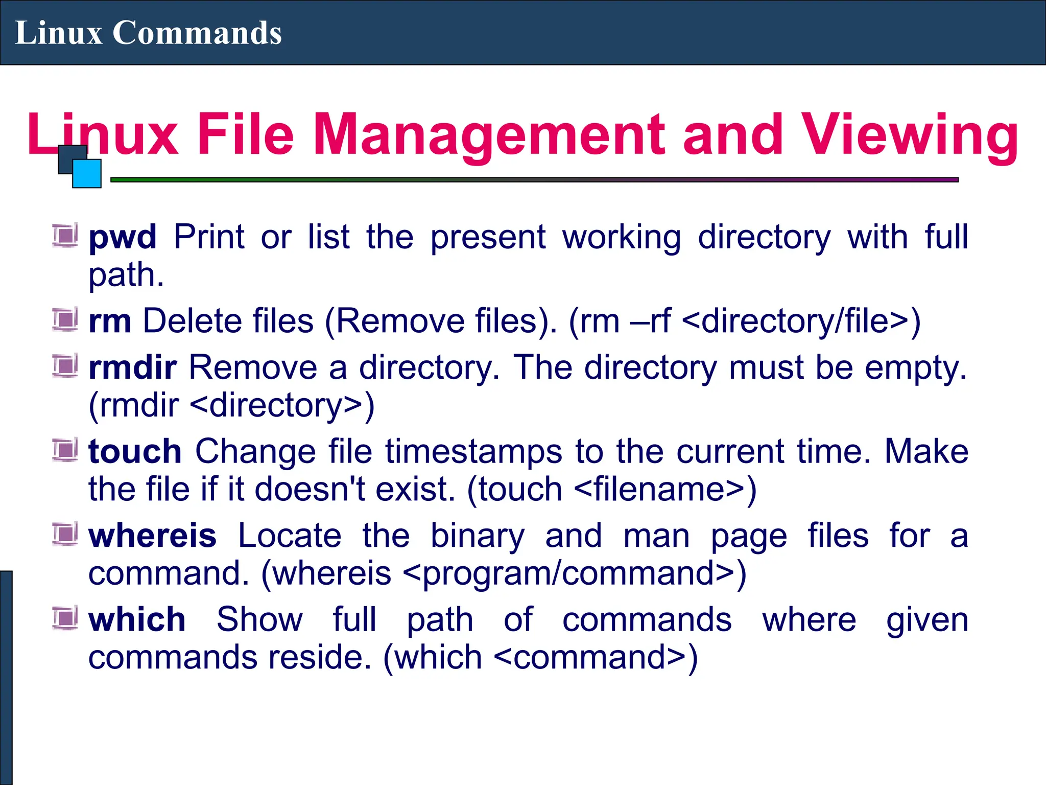 Linux File Management and Viewing
Linux Commands
pwd Print or list the present working directory with full
path.
rm Delete files (Remove files). (rm –rf <directory/file>)
rmdir Remove a directory. The directory must be empty.
(rmdir <directory>)
touch Change file timestamps to the current time. Make
the file if it doesn't exist. (touch <filename>)
whereis Locate the binary and man page files for a
command. (whereis <program/command>)
which Show full path of commands where given
commands reside. (which <command>)
 