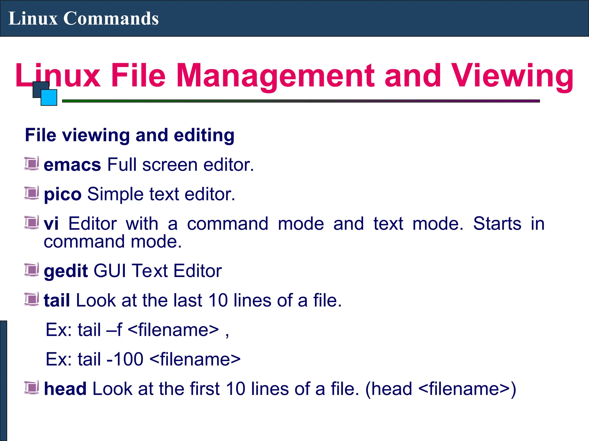 Linux File Management and Viewing
Linux Commands
File viewing and editing
emacs Full screen editor.
pico Simple text editor.
vi Editor with a command mode and text mode. Starts in
command mode.
gedit GUI Text Editor
tail Look at the last 10 lines of a file.
Ex: tail –f <filename> ,
Ex: tail -100 <filename>
head Look at the first 10 lines of a file. (head <filename>)
 