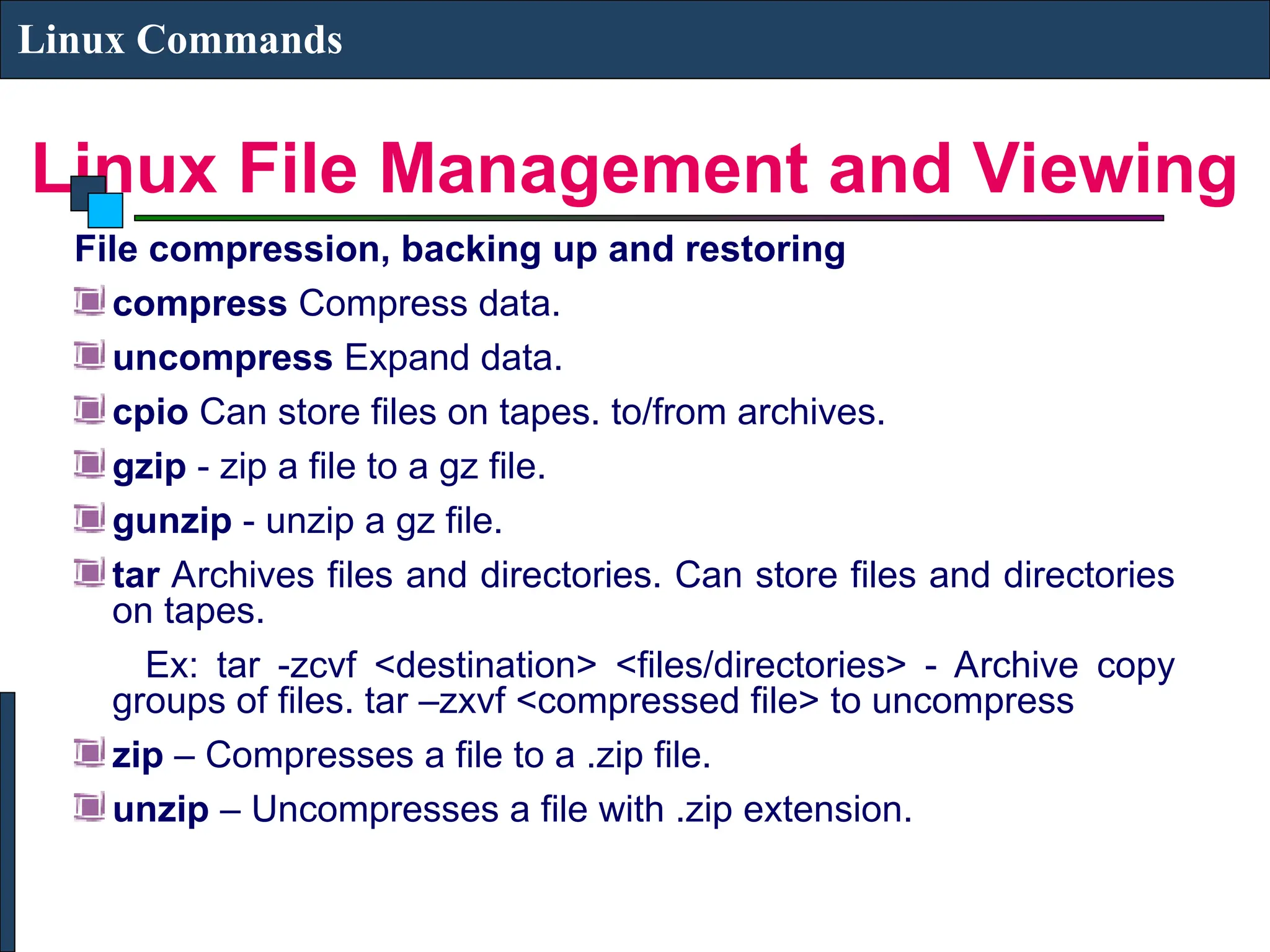 Linux File Management and Viewing
Linux Commands
File compression, backing up and restoring
compress Compress data.
uncompress Expand data.
cpio Can store files on tapes. to/from archives.
gzip - zip a file to a gz file.
gunzip - unzip a gz file.
tar Archives files and directories. Can store files and directories
on tapes.
Ex: tar -zcvf <destination> <files/directories> - Archive copy
groups of files. tar –zxvf <compressed file> to uncompress
zip – Compresses a file to a .zip file.
unzip – Uncompresses a file with .zip extension.
 