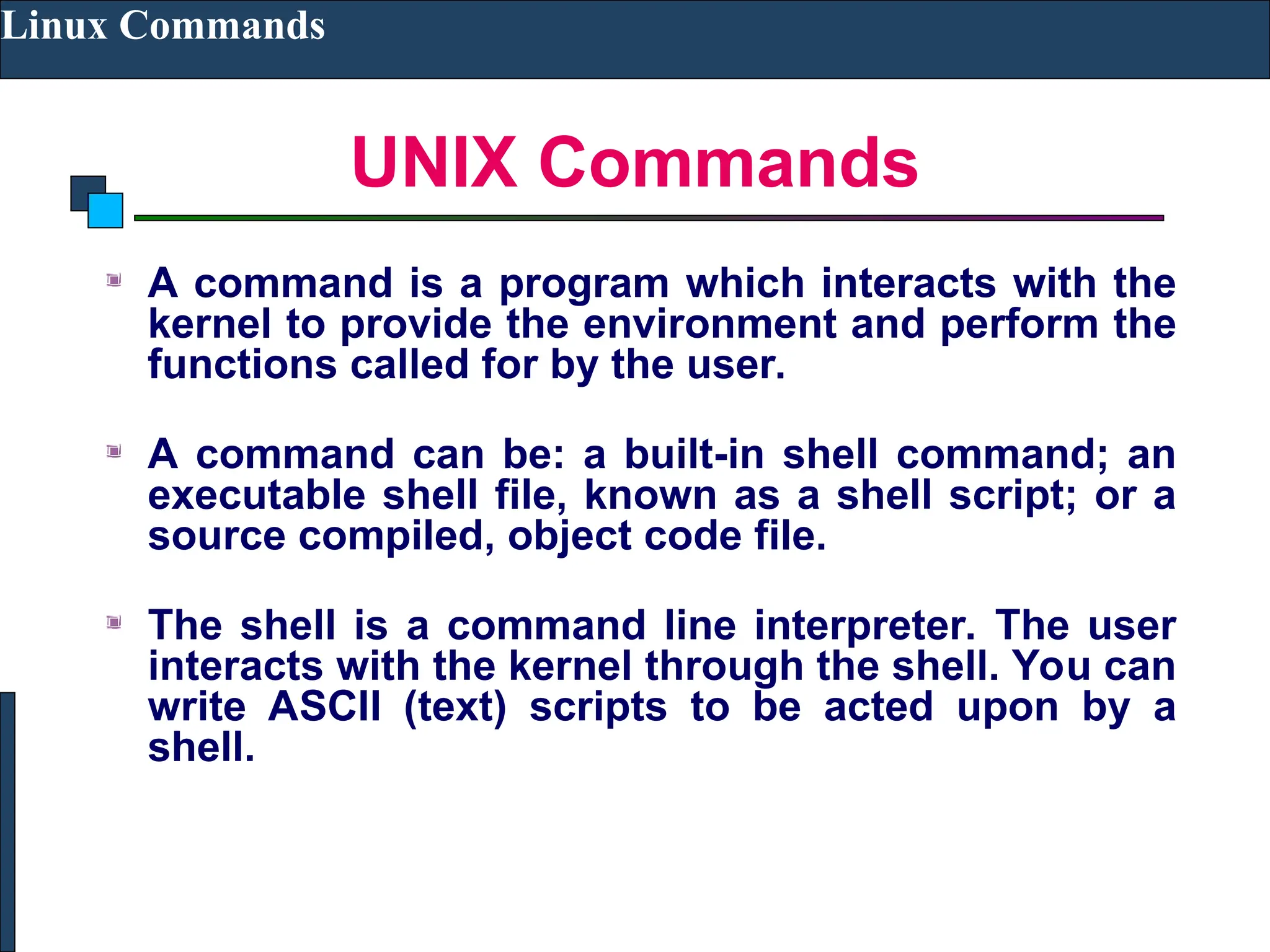 UNIX Commands
Linux Commands
A command is a program which interacts with the
kernel to provide the environment and perform the
functions called for by the user.
A command can be: a built-in shell command; an
executable shell file, known as a shell script; or a
source compiled, object code file.
The shell is a command line interpreter. The user
interacts with the kernel through the shell. You can
write ASCII (text) scripts to be acted upon by a
shell.
 
