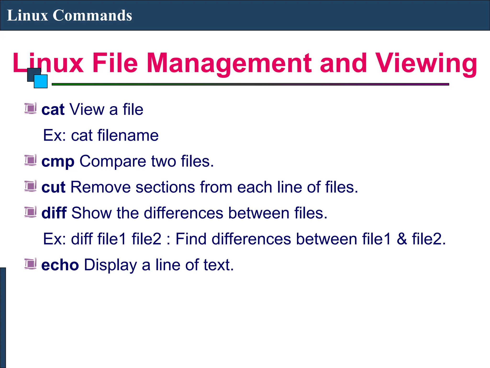 Linux File Management and Viewing
Linux Commands
cat View a file
Ex: cat filename
cmp Compare two files.
cut Remove sections from each line of files.
diff Show the differences between files.
Ex: diff file1 file2 : Find differences between file1 & file2.
echo Display a line of text.
 