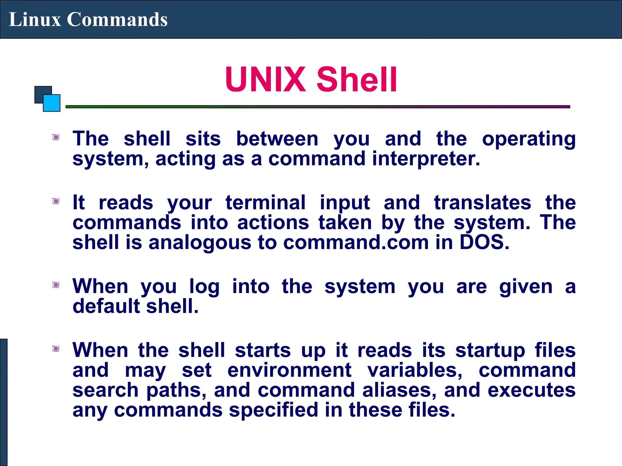 UNIX Shell
Linux Commands
The shell sits between you and the operating
system, acting as a command interpreter.
It reads your terminal input and translates the
commands into actions taken by the system. The
shell is analogous to command.com in DOS.
When you log into the system you are given a
default shell.
When the shell starts up it reads its startup files
and may set environment variables, command
search paths, and command aliases, and executes
any commands specified in these files.
 