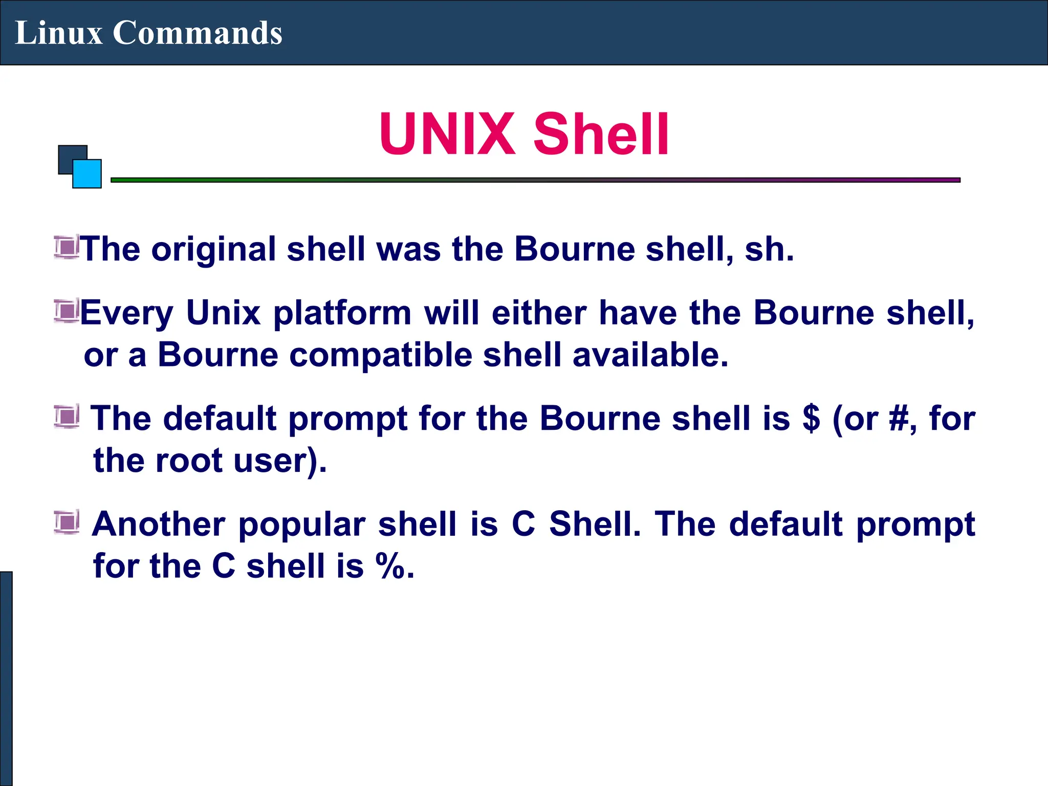UNIX Shell
Linux Commands
The original shell was the Bourne shell, sh.
Every Unix platform will either have the Bourne shell,
or a Bourne compatible shell available.
The default prompt for the Bourne shell is $ (or #, for
the root user).
Another popular shell is C Shell. The default prompt
for the C shell is %.
 