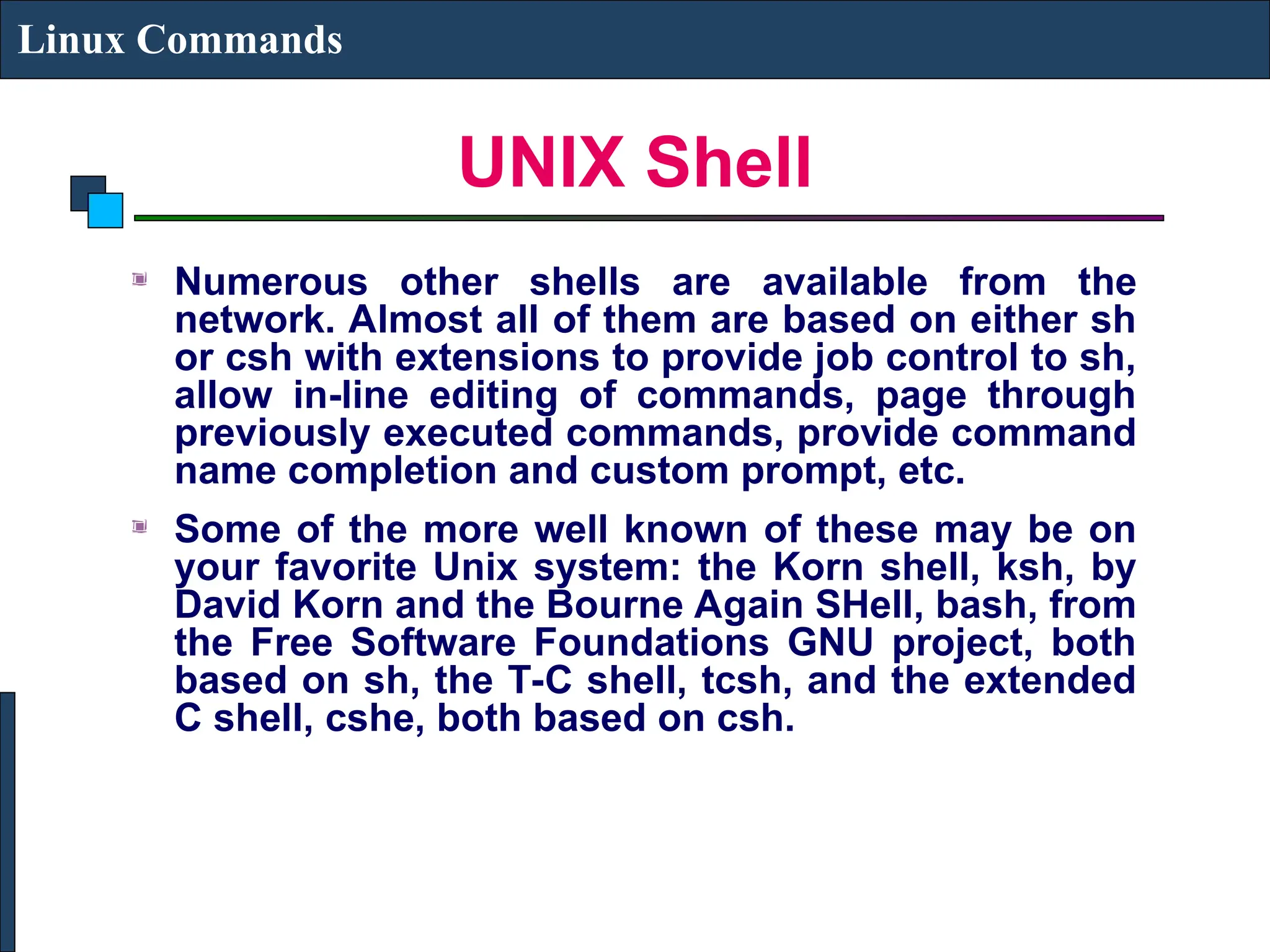 UNIX Shell
Linux Commands
Numerous other shells are available from the
network. Almost all of them are based on either sh
or csh with extensions to provide job control to sh,
allow in-line editing of commands, page through
previously executed commands, provide command
name completion and custom prompt, etc.
Some of the more well known of these may be on
your favorite Unix system: the Korn shell, ksh, by
David Korn and the Bourne Again SHell, bash, from
the Free Software Foundations GNU project, both
based on sh, the T-C shell, tcsh, and the extended
C shell, cshe, both based on csh.
 