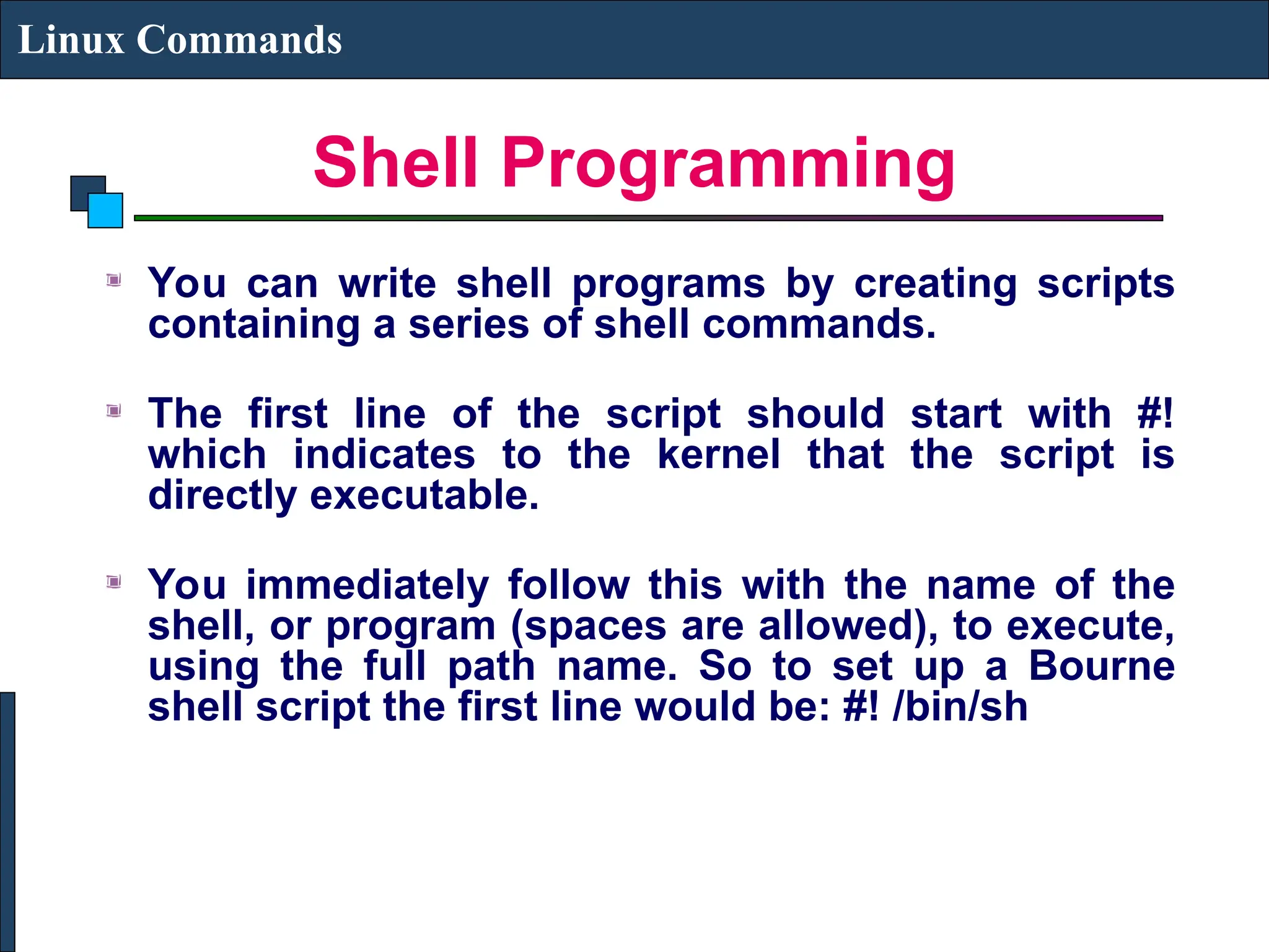 Shell Programming
Linux Commands
You can write shell programs by creating scripts
containing a series of shell commands.
The first line of the script should start with #!
which indicates to the kernel that the script is
directly executable.
You immediately follow this with the name of the
shell, or program (spaces are allowed), to execute,
using the full path name. So to set up a Bourne
shell script the first line would be: #! /bin/sh
 
