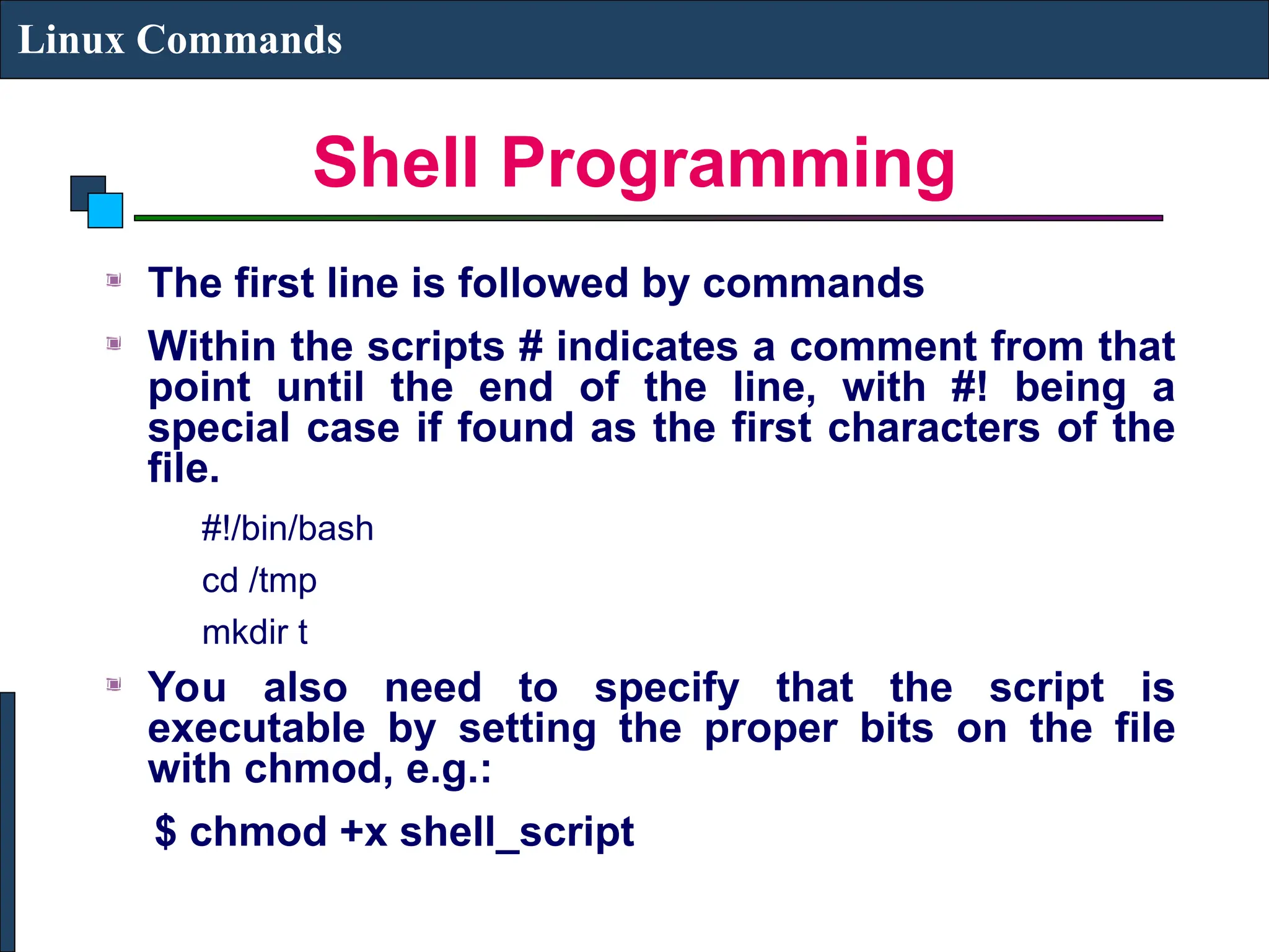 Shell Programming
Linux Commands
The first line is followed by commands
Within the scripts # indicates a comment from that
point until the end of the line, with #! being a
special case if found as the first characters of the
file.
#!/bin/bash
cd /tmp
mkdir t
You also need to specify that the script is
executable by setting the proper bits on the file
with chmod, e.g.:
$ chmod +x shell_script
 